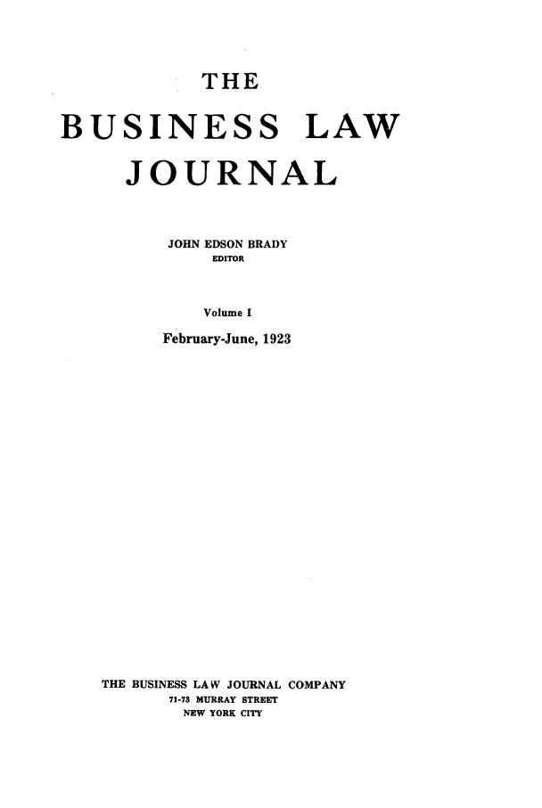 handle is hein.journals/buslj1 and id is 1 raw text is: THEBUSINESS LAWJOURNALJOHN EDSON BRADYEDITORVolume IFebruary-June, 1923THE BUSINESS LAW JOURNAL COMPANY71-73 MURRAY STREETNEW YORK CITY