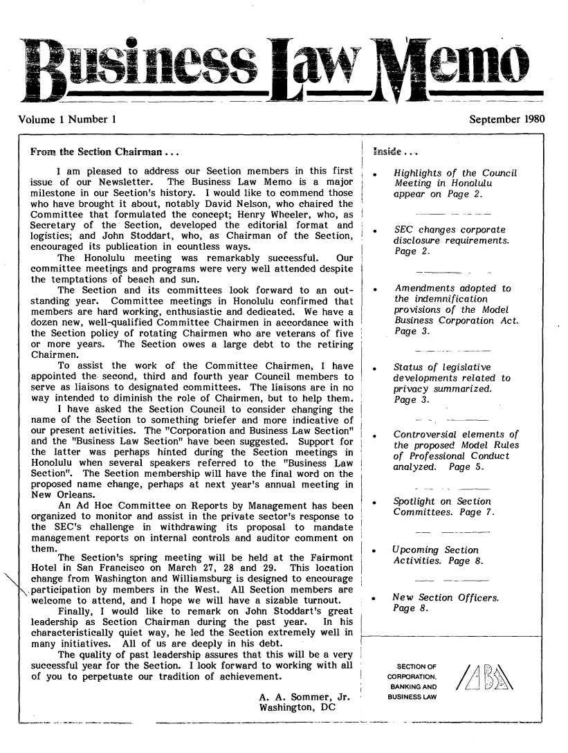 handle is hein.journals/buslwme1 and id is 1 raw text is: Volume 1 Number 1                                                                     September 1980From the Section Chairman ..Inside. o ..I am pleased to address our Section members in this firstissue of our Newsletter.  The Business Law Memo is a majormilestone in our Section's history. I would like to commend thosewho have brought it about, notably David Nelson, who chaired theCommittee that formulated the concept; Henry Wheeler, who, asSecretary of the Section, developed the editorial format andlogistics; and John Stoddart, who, as Chairman of the Section,encouraged its publication in countless ways.The Honolulu meeting was remarkably successful.      Ourcommittee meetings and programs were very well attended despitethe temptations of beach and sun.The Section and its committees look forward to an out-standing year. Committee meetings in Honolulu confirmed thatmembers are hard working, enthusiastic and dedicated. We have adozen new, well-qualified Committee Chairmen in accordance withthe Section policy of rotating Chairmen who are veterans of fiveor more years. The Section owes a large debt to the retiringChairmen.To assist the work of the Committee Chairmen, I haveappointed the second, third and fourth year Council members toserve as liaisons to designated committees. The liaisons are in noway intended to diminish the role of Chairmen, but to help them.I have asked the Section Council to consider changing thename of the Section to something briefer and more indicative ofour present activities. The Corporation and Business Law Sectionand the Business Law Section have been suggested. Support forthe latter was perhaps hinted during the Section meetings inHonolulu when several speakers referred to the Business LawSection. The Section membership will have the final word on theproposed name change, perhaps at next year's annual meeting inNew Orleans.An Ad Hoc Committee on Reports by Management has beenorganized to monitor and assist in the private sector's response tothe SEC's challenge in withdrawing its proposal to mandatemanagement reports on internal controls and auditor comment onthem.The Section's spring meeting will be held at the FairmontHotel in San Francisco on March 27, 28 and 29.   This locationchange from Washington and Williamsburg is designed to encourage\,participation by members in the West. All Section members arewelcome to attend, and I hope we will have a sizable turnout.Finally, I would like to remark on John Stoddart's greatleadership as Section Chairman during the past year.   In hischaracteristically quiet way, he led the Section extremely well inmany initiatives. All of us are deeply in his debt.The quality of past leadership assures that this will be a verysuccessful year for the Section. I look forward to working with allof you to perpetuate our tradition of achievement.A. A. Sommer, Jr.Washington, DC   Highlights of the CouncilMeeting in Honoluluappear on Page 2.   SEC changes corporatedisclosure requirements.Page 2.*   Amendments adopted tothe indemnificationprovisions of the ModelBusiness Corporation Act.Page 3.   Status of legislativedevelopments related toprivacy summarized.Page 3.   Controversial elements ofthe proposed Model Rulesof Professional Conductanalyzed. Page 5.   Spotlight on SectionCommittees. Page 7.   Upcoming SectionActivities. Page 8.   New Section Officers.Page 8.SECTION OFCORPORATION,BANKING ANDBUSINESS LAWI/LVolume I Number ISeptember 1980V nesn___ ___ANL_lt4w