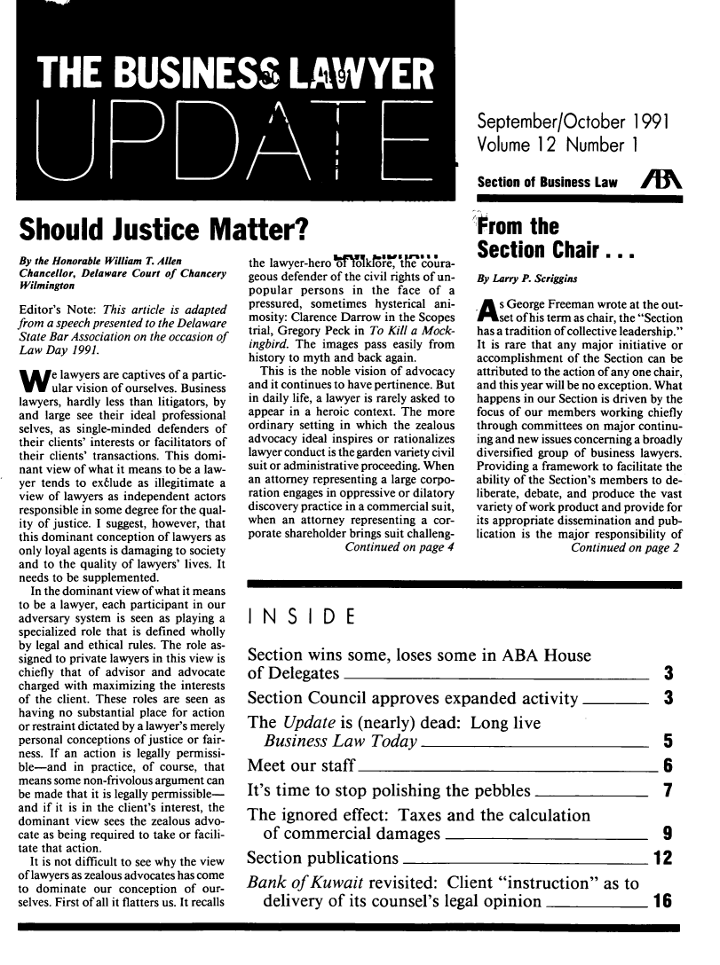 handle is hein.journals/buslwme12 and id is 1 raw text is: ,__1WT       j SASeptember/OctoberVolume 12 Number19911Should Justice Matter?By the Honorable William T. AllenChancellor, Delaware Court of ChanceryWilmingtonEditor's Note: This article is adaptedfrom a speech presented to the DelawareStale Bar Association on the occasion ofLaw Day 1991.W e lawyers are captives of a partic-ular vision of ourselves. Businesslawyers, hardly less than litigators, byand large see their ideal professionalselves, as single-minded defenders oftheir clients' interests or facilitators oftheir clients' transactions. This domi-nant view of what it means to be a law-yer tends to ex6lude as illegitimate aview of lawyers as independent actorsresponsible in some degree for the qual-ity of justice. I suggest, however, thatthis dominant conception of lawyers asonly loyal agents is damaging to societyand to the quality of lawyers' lives. Itneeds to be supplemented.In the dominant view of what it meansto be a lawyer, each participant in ouradversary system is seen as playing aspecialized role that is defined whollyby legal and ethical rules. The role as-signed to private lawyers in this view ischiefly that of advisor and advocatecharged with maximizing the interestsof the client. These roles are seen ashaving no substantial place for actionor restraint dictated by a lawyer's merelypersonal conceptions of justice or fair-ness. If an action is legally permissi-ble-and in practice, of course, thatmeans some non-frivolous argument canbe made that it is legally permissible-and if it is in the client's interest, thedominant view sees the zealous advo-cate as being required to take or facili-tate that action.It is not difficult to see why the viewof lawyers as zealous advocates has cometo dominate our conception of our-selves. First of all it flatters us. It recallsthe lawyer-hero  t to    'thoore',  e coira-geous defender of the civil rights of un-popular persons in the face of apressured, sometimes hysterical ani-mosity: Clarence Darrow in the Scopestrial, Gregory Peck in To Kill a Mock-ingbird. The images pass easily fromhistory to myth and back again.This is the noble vision of advocacyand it continues to have pertinence. Butin daily life, a lawyer is rarely asked toappear in a heroic context. The moreordinary setting in which the zealousadvocacy ideal inspires or rationalizeslawyer conduct is the garden variety civilsuit or administrative proceeding. Whenan attorney representing a large corpo-ration engages in oppressive or dilatorydiscovery practice in a commercial suit,when an attorney representing a cor-porate shareholder brings suit challeng-Continued on page 4Section of Business LawFrom theSection Chair...By Larry P. ScrigginsA s George Freeman wrote at the out-set of his term as chair, the Sectionhas a tradition of collective leadership.It is rare that any major initiative oraccomplishment of the Section can beattributed to the action of any one chair,and this year will be no exception. Whathappens in our Section is driven by thefocus of our members working chieflythrough committees on major continu-ing and new issues concerning a broadlydiversified group of business lawyers.Providing a framework to facilitate theability of the Section's members to de-liberate, debate, and produce the vastvariety of work product and provide forits appropriate dissemination and pub-lication is the major responsibility ofContinued on page 2IN SIDESection wins some, loses some in ABA Houseof Delegates                                     3Section Council approves expanded activity      3The Update is (nearly) dead: Long liveBusiness Law Today                             5Meet our staff                                  6It's time to stop polishing the pebbles         7The ignored effect: Taxes and the calculationof commercial damages                          9Section publications                           12Bank of Kuwait revisited: Client instruction as todelivery of its counsel's legal opinion      16