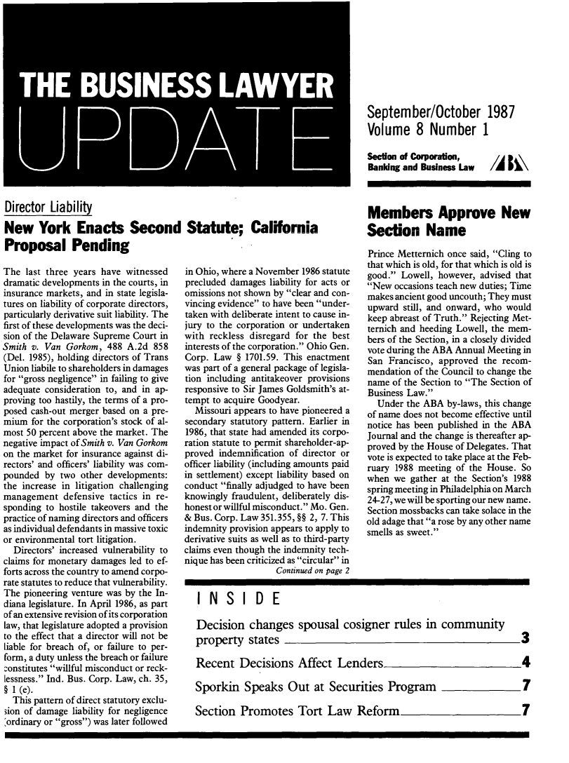 handle is hein.journals/buslwme8 and id is 1 raw text is: Director LiabilityNew York Enacts Second Statute; CaliforniaProposal PendingThe last three years have witnesseddramatic developments in the courts, ininsurance markets, and in state legisla-tures on liability of corporate directors,particularly derivative suit liability. Thefirst of these developments was the deci-sion of the Delaware Supreme Court inSmith v. Van Gorkom, 488 A.2d 858(Del. 1985), holding directors of TransUnion liabile to shareholders in damagesfor gross negligence in failing to giveadequate consideration to, and in ap-proving too hastily, the terms of a pro-posed cash-out merger based on a pre-mium for the corporation's stock of al-most 50 percent above the market. Thenegative impact of Smith v. Van Gorkomon the market for insurance against di-rectors' and officers' liability was com-pounded by two other developments:the increase in litigation challengingmanagement defensive tactics in re-sponding to hostile takeovers and thepractice of naming directors and officersas individual defendants in massive toxicor environmental tort litigation.Directors' increased vulnerability toclaims for monetary damages led to ef-forts across the country to amend corpo-rate statutes to reduce that vulnerability.The pioneering venture was by the In-diana legislature. In April 1986, as partof an extensive revision of its corporationlaw, that legislature adopted a provisionto the effect that a director will not beliable for breach of, or failure to per-form, a duty unless the breach or failure:onstitutes willful misconduct or reck-lessness. Ind. Bus. Corp. Law, ch. 35,§ 1 (e).This pattern of direct statutory exclu-3ion of damage liability for negligence:ordinary or gross) was later followedin Ohio, where a November 1986 statuteprecluded damages liability for acts oromissions not shown by clear and con-vincing evidence to have been under-taken with deliberate intent to cause in-jury to the corporation or undertakenwith reckless disregard for the bestinterests of the corporation. Ohio Gen.Corp. Law § 1701.59. This enactmentwas part of a general package of legisla-tion including antitakeover provisionsresponsive to Sir James Goldsmith's at-tempt to acquire Goodyear.Missouri appears to have pioneered asecondary statutory pattern. Earlier in1986, that state had amended its corpo-ration statute to permit shareholder-ap-proved indemnification of director orofficer liability (including amounts paidin settlement) except liability based onconduct finally adjudged to have beenknowingly fraudulent, deliberately dis-honest or willful misconduct. Mo. Gen.& Bus. Corp. Law 351.355, §§ 2, 7. Thisindemnity provision appears to apply toderivative suits as well as to third-partyclaims even though the indemnity tech-nique has been criticized as circular inContinued on page 2September/October 1987Volume 8 Number 1Section of Corporation,Bandng and Business LawMembers Approve NewSection NamePrince Metternich once said, Cling tothat which is old, for that which is old isgood. Lowell, however, advised thatNew occasions teach new duties; Timemakes ancient good uncouth; They mustupward still, and onward, who wouldkeep abreast of Truth. Rejecting Met-ternich and heeding Lowell, the mem-bers of the Section, in a closely dividedvote during the ABA Annual Meeting inSan Francisco, approved the recom-mendation of the Council to change thename of the Section to The Section ofBusiness Law.Under the ABA by-laws, this changeof name does not become effective untilnotice has been published in the ABAJournal and the change is thereafter ap-proved by the House of Delegates. Thatvote is expected to take place at the Feb-ruary 1988 meeting of the House. Sowhen we gather at the Section's 1988spring meeting in Philadelphia on March24-27, we will be sporting our new name.Section mossbacks can take solace in theold adage that a rose by any other namesmells as sweet.INSIDEDecision changes spousal cosigner rules in communityproperty states                                   3Recent Decisions Affect Lenders                   4Sporkin Speaks Out at Securities Program          7Section Promotes Tort Law Reform
