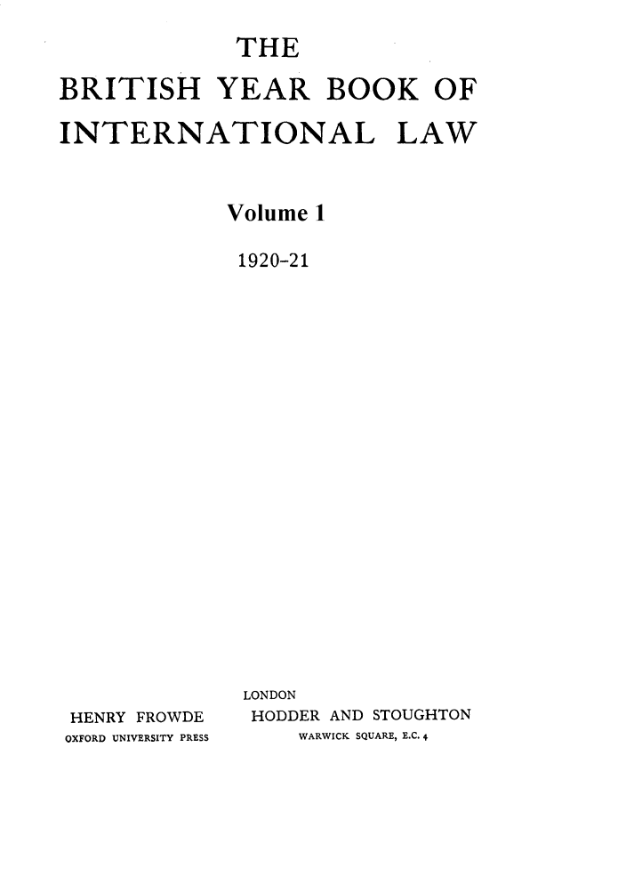 handle is hein.journals/byrint1 and id is 1 raw text is: THEBRITISH YEAR BOOK OFINTERNATIONAL LAWVolume 11920-21LONDONHENRY FROWDEOXFORD UNIVERSITY PRESSHODDER AND STOUGHTONWARWICK SQUARE, E.C. 4