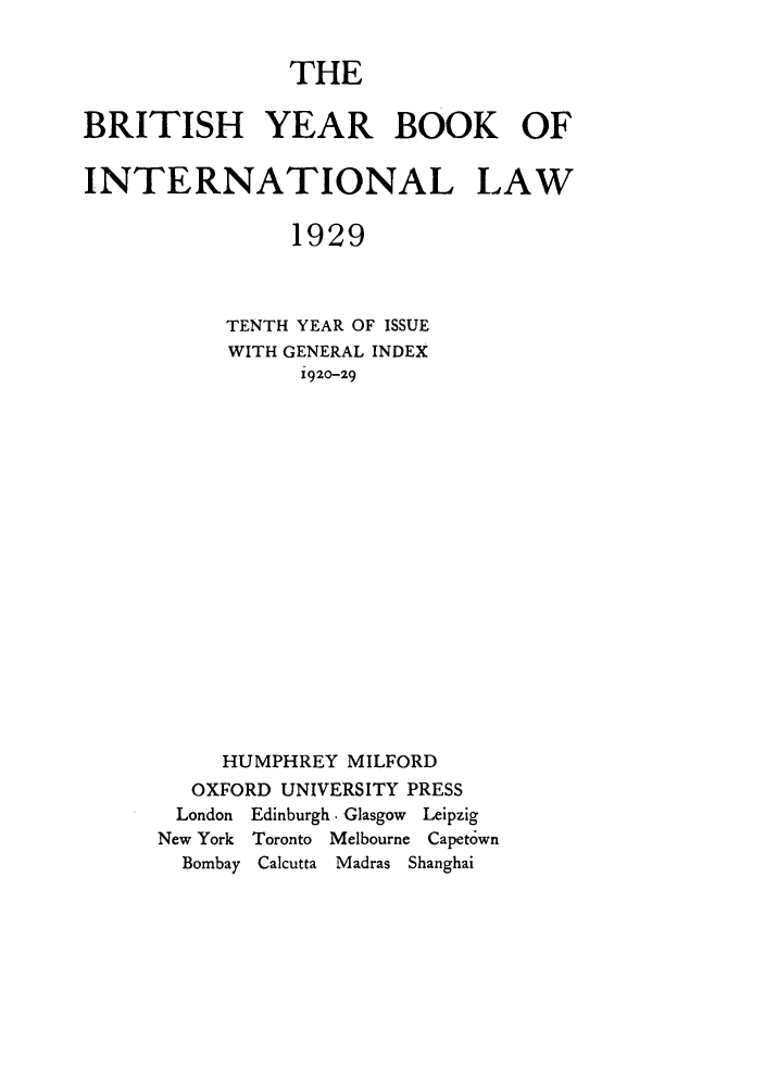handle is hein.journals/byrint10 and id is 1 raw text is: THEBRITISH YEAR BOOK OFINTERNATIONAL LAW1929TENTH YEAR OF ISSUEWITH GENERAL INDEX1920-29HUMPHREY MILFORDOXFORD UNIVERSITY PRESSLondon Edinburgh. Glasgow LeipzigNew York   Toronto  Melbourne Capet6wnBombay   Calcutta  Madras Shanghai
