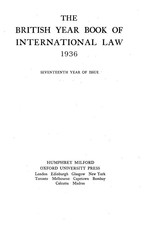 handle is hein.journals/byrint17 and id is 1 raw text is: THEBRITISH YEAR BOOK OFINTERNATIONAL LAW1936SEVENTEENTH YEAR OF ISSUEHUMPHREY MILFORDOXFORD UNIVERSITY PRESSLondon Edinburgh Glasgow New YorkToronto  Melbourne Capetown BombayCalcutta Madras