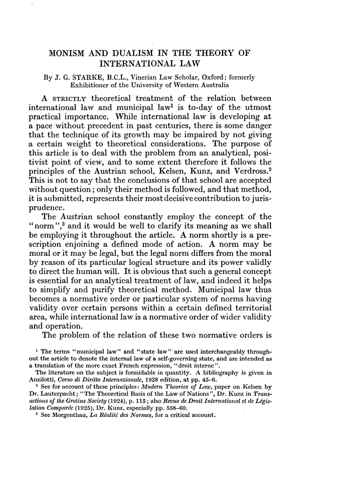 handle is hein.journals/byrint17 and id is 70 raw text is: MONISM AND DUALISM IN THE THEORY OF
INTERNATIONAL LAW
By J. G. STARKE, B.C.L., Vinerian Law Scholar, Oxford; formerly
Exhibitioner of the University of Western Australia
A STRICTLY theoretical treatment of the relation between
international law and municipal law' is to-day of the utmost
practical importance. While international law is developing at
a pace without precedent in past centuries, there is some danger
that the technique of its growth may be impaired by not giving
a certain weight to theoretical considerations. The purpose of
this article is to deal with the problem from an analytical, posi-
tivist point of view, and to some extent therefore it follows the
principles of the Austrian school, Kelsen, Kunz, and Verdross.2
This is not to say that the conclusions of that school are accepted
without question; only their method is followed, and that method,
it is submitted, represents their most decisive contribution to juris-
prudence.
The Austrian school constantly employ the concept of the
norm ,3 and it would be well to clarify its meaning as we shall
be employing it throughout the article. A norm shortly is a pre-
scription enjoining a defined mode of action. A norm may be
moral or it may be legal, but the legal norm differs from the moral
by reason of its particular logical structure and its power validly
to direct the human will. It is obvious that such a general concept
is essential for an analytical treatment of law, and indeed it helps
to simplify and purify theoretical method. Municipal law thus
becomes a normative order or particular system of norms having
validity over certain persons within a certain defined territorial
area, while international law is a normative order of wider validity
and operation.
The problem of the relation of these two normative orders is
1 The terms municipal law and state law are used interchangeably through-
out the article to denote the internal law of a self-governing state, and are intended as
a translation of the more exact French expression, droit interne.
The literature on the subject is formidable in quantity. A bibliography is given in
Anzilotti, Corso di Diritto internazionale, 1928 edition, at pp. 45-6.
' See for account of these principles: Modern Theories of Law, paper on Kelsen by
Dr. Lauterpacht; The Theoretical Basis of the Law of Nations, Dr. Kunz in Trans.
actions of the Grotius Society (1924), p. 115; also Revue de Droit International et de Ligis-
lation Comparde (1925), Dr. Kunz, especially pp. 558-60.
I See Morgenthau, La Rdalitd des Normes, for a critical account.


