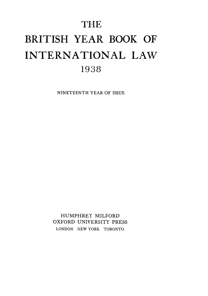 handle is hein.journals/byrint19 and id is 1 raw text is: THEBRITISH YEAR BOOK OFINTERNATIONAL LAW1938NINETEENTH YEAR OF ISSUEHUMPHREY MILFORDOXFORD UNIVERSITY PRESSLONDON NEW YORK TORONTO