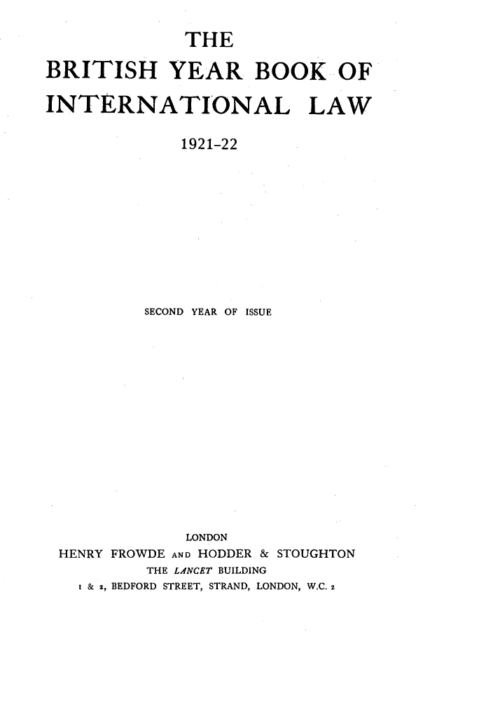 handle is hein.journals/byrint2 and id is 1 raw text is: THEBRITISH YEAR BOOK OFINTERNATIONAL LAW1921-22SECOND YEAR OF ISSUELONDONHENRY FROWDE AND HODDER & STOUGHTONTHE LANCET BUILDING& z, BEDFORD STREET, STRAND, LONDON, W.C. 2