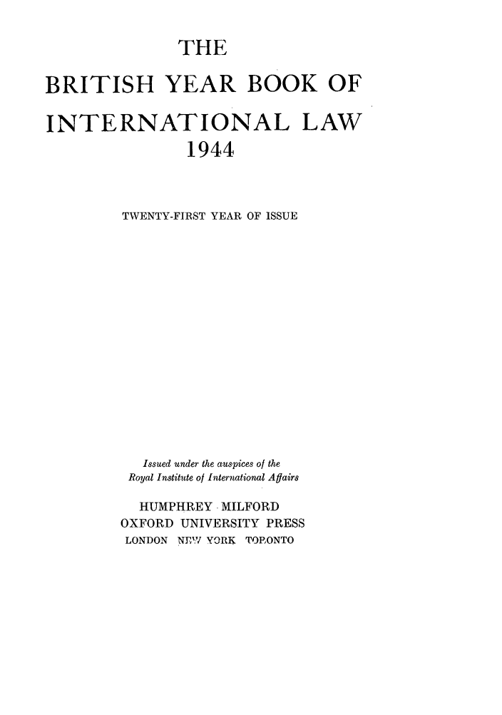 handle is hein.journals/byrint21 and id is 1 raw text is: THEBRITISH YEAR BOOK OFINTERNATIONAL LAW1944TWENTY-FIRST YEAR OF ISSUEIssued under the auspices of theRoyal Institute of International AflairsHUMPHREY -MILFORDOXFORD UNIVERSITY PRESSLONDON   NEW YORK    TORONTO