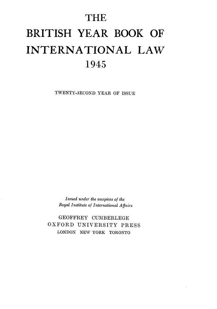 handle is hein.journals/byrint22 and id is 1 raw text is: THEBRITISH YEAR BOOK OFINTERNATIONAL LAW1945TWENTY-SECOND YEAR OF ISSUEIssued under the auspices of theRoyal Institute of International AflairsGEOFFREY CUMBERLEGEOXFORD UNIVERSITY PRESSLONDON NEW YORK TORONTO
