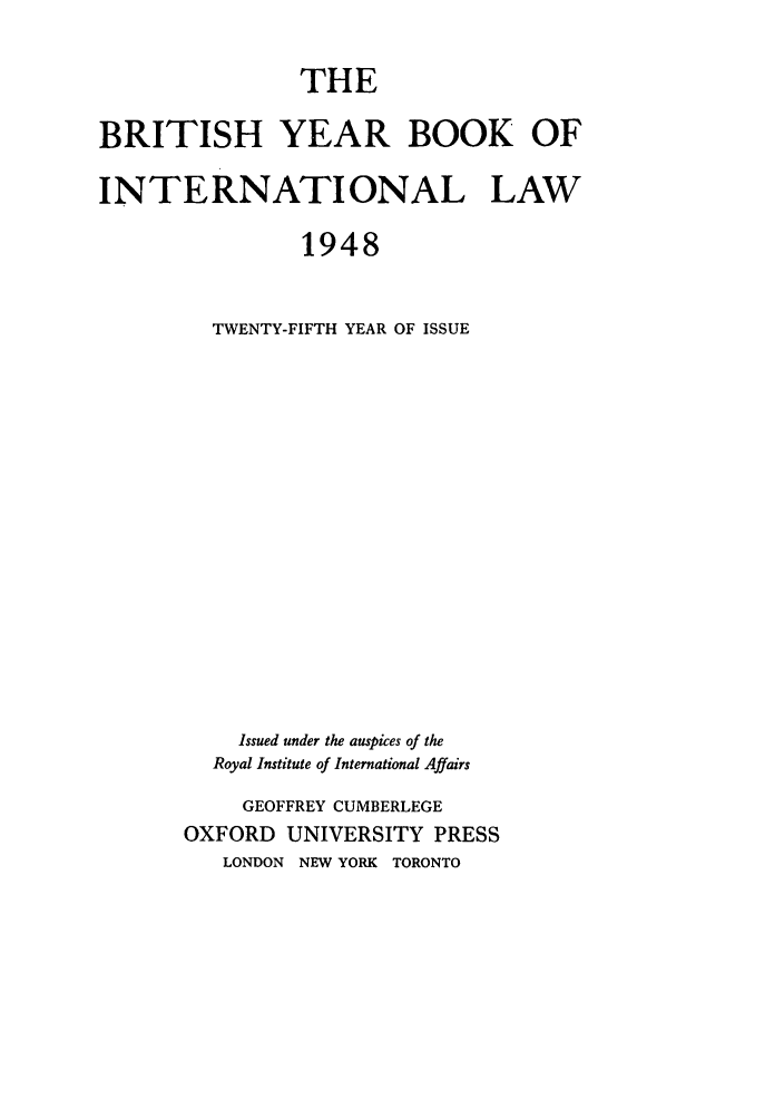 handle is hein.journals/byrint25 and id is 1 raw text is: THEBRITISH YEAR BOOK OFINTERNATIONAL LAW1948TWENTY-FIFTH YEAR OF ISSUEIssued under the auspices of theRoyal Institute of International AffairsGEOFFREY CUMBERLEGEOXFORD UNIVERSITY PRESSLONDON NEW YORK TORONTO