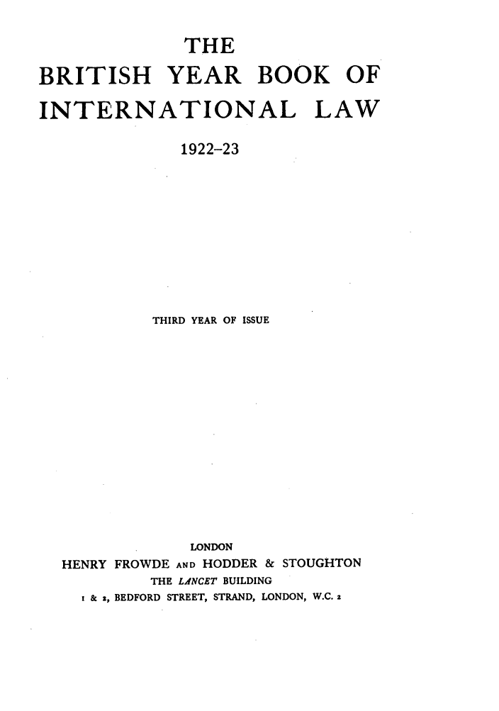 handle is hein.journals/byrint3 and id is 1 raw text is: THEBRITISH YEAR BOOK OFINTERNATIONAL LAW1922-23THIRD YEAR OF ISSUELONDONHENRY FROWDE AND HODDER & STOUGHTONTHE LANCET BUILDINGi & z, BEDFORD STREET, STRAND, LONDON, W.C. 2