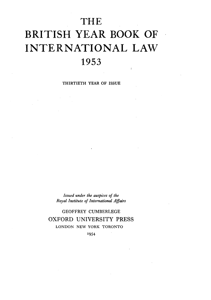 handle is hein.journals/byrint30 and id is 1 raw text is: THEBRITISH YEAR BOOK OFINTERNATIONAL LAW1953THIRTIETH YEAR OF ISSUEIssued under the auspices of theRoyal Institute of International AffairsGEOFFREY CUMBERLEGEOXFORD UNIVERSITY PRESSLONDON NEW YORK TORONTO1954