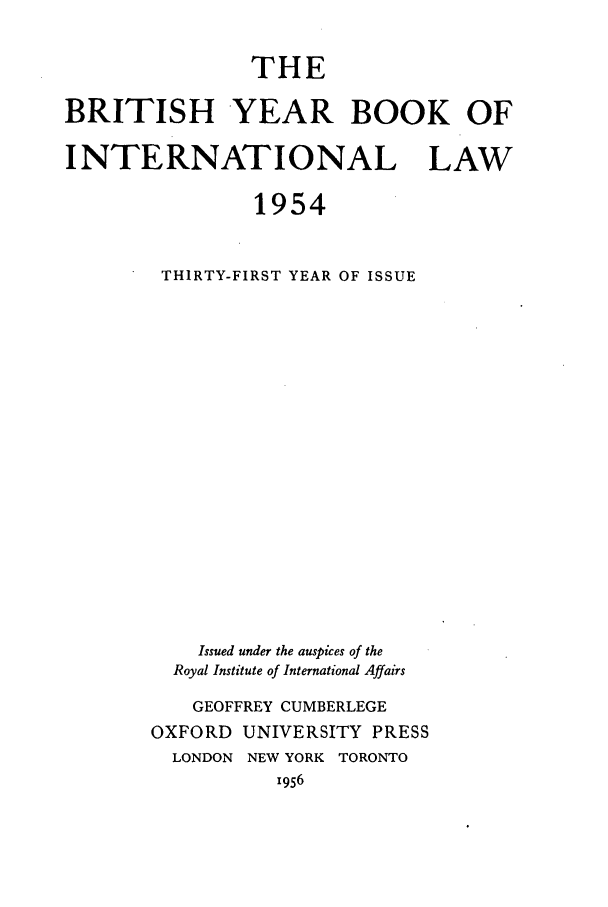 handle is hein.journals/byrint31 and id is 1 raw text is: THEBRITISH YEAR BOOK OFINTERNATIONAL LAW1954THIRTY-FIRST YEAR OF ISSUEIssued under the auspices of theRoyal Institute of International AffairsGEOFFREY CUMBERLEGEOXFORD UNIVERSITY PRESSLONDON NEW YORK TORONTO1956