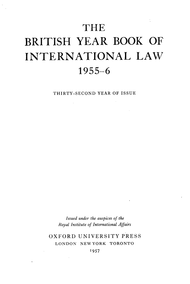 handle is hein.journals/byrint32 and id is 1 raw text is: THEBRITISH YEAR BOOK OFINTERNATIONAL LAW1955-6THIRTY-SECOND YEAR OF ISSUEIssued under the auspices of theRoyal Institute of International AffairsOXFORD UNIVERSITY PRESSLONDON NEW YORK TORONTO'957