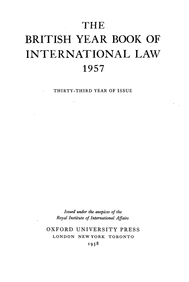 handle is hein.journals/byrint33 and id is 1 raw text is: THE.BRITISH YEAR BOOK OFINTERNATIONAL LAW1957THIRTY-THIRD YEAR OF ISSUEIssued under the auspices of theRoyal Institute of International AffairsOXFORD UNIVERSITY PRESSLONDON NEW YORK TORONTO1958