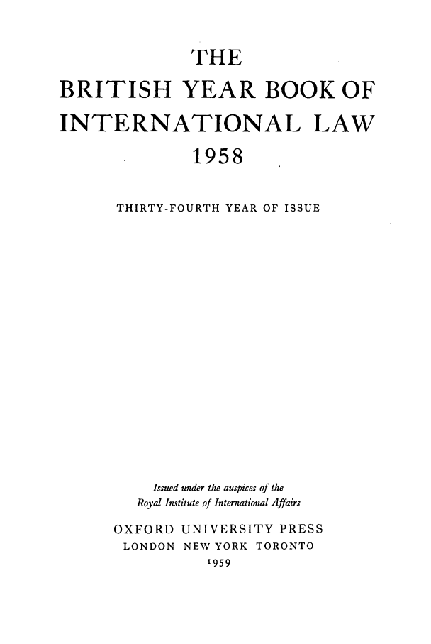 handle is hein.journals/byrint34 and id is 1 raw text is: THEBRITISH YEAR BOOK OFINTERNATIONAL LAW1958THIRTY-FOURTH YEAR OF ISSUEIssued under the auspices of theRoyal Institute of International AffairsOXFORD UNIVERSITY PRESSLONDON NEW YORK TORONTO'959