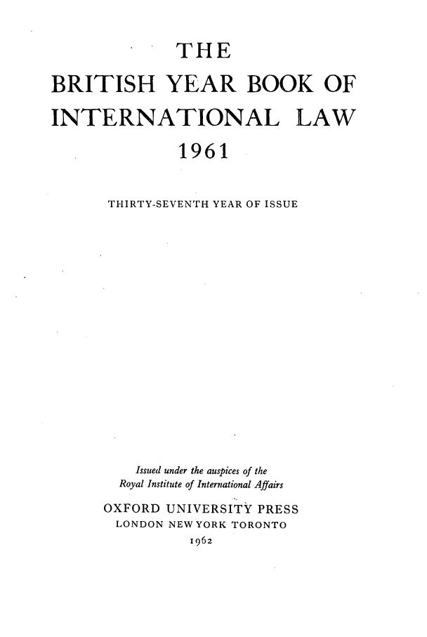 handle is hein.journals/byrint37 and id is 1 raw text is: THEBRITISH YEAR BOOK OFINTERNATIONAL LAW1961THIRTY-SEVENTH YEAR OF ISSUEIssued under the auspices of theRoyal Institute of International AffairsOXFORD UNIVERSITY PRESSLONDON NEW YORK TORONTO1962