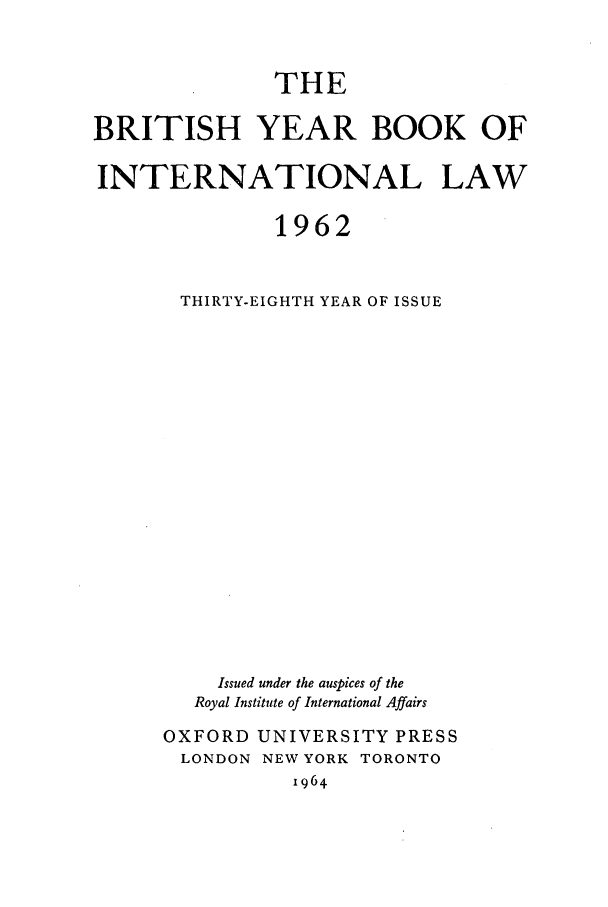 handle is hein.journals/byrint38 and id is 1 raw text is: THEBRITISH YEAR BOOK OFINTERNATIONAL LAW1962THIRTY-EIGHTH YEAR OF ISSUEIssued under the auspices of theRoyal Institute of International AffairsOXFORD UNIVERSITY PRESSLONDON NEW YORK TORONTO1964