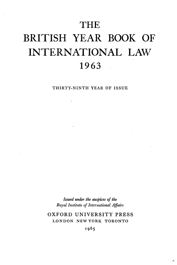 handle is hein.journals/byrint39 and id is 1 raw text is: THEBRITISH YEAR BOOK OFINTERNATIONAL LAW1963THIRTY-NINTH YEAR OF ISSUEIssued under the auspices of theRoyal Institute of International AffairsOXFORD UNIVERSITY PRESSLONDON NEW YORK TORONTO1965