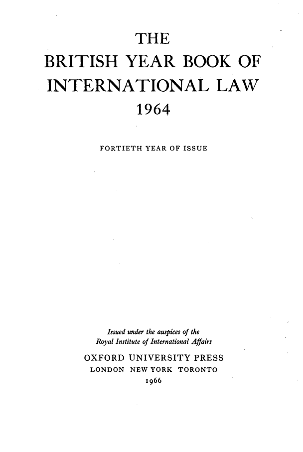 handle is hein.journals/byrint40 and id is 1 raw text is: THEBRITISH YEAR BOOK OFINTERNATIONAL LAW1964FORTIETH YEAR OF ISSUEIssued under the auspices of theRoyal Institute of International AffairsOXFORD UNIVERSITY PRESSLONDON     NEW YORK      TORONTOx966