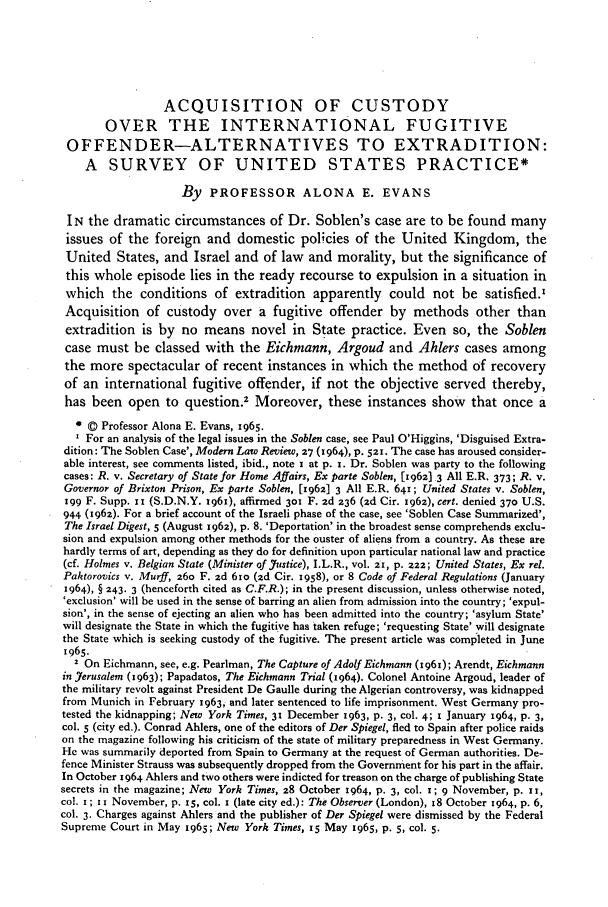 handle is hein.journals/byrint40 and id is 83 raw text is: ACQUISITION OF CUSTODYOVER THE INTERNATIONAL FUGITIVEOFFENDER-ALTERNATIVES TO EXTRADITION:A SURVEY OF UNITED STATES PRACTICE*By   PROFESSOR ALONA E. EVANSIN the dramatic circumstances of Dr. Soblen's case are to be found manyissues of the foreign and domestic policies of the United Kingdom, theUnited States, and Israel and of law and morality, but the significance ofthis whole episode lies in the ready recourse to expulsion in a situation inwhich the conditions of extradition apparently could not be satisfied.,Acquisition of custody over a fugitive offender by methods other thanextradition is by no means novel in State practice. Even so, the Soblencase must be classed with the Eichmann, Argoud and Ahlers cases amongthe more spectacular of recent instances in which the method of recoveryof an international fugitive offender, if not the objective served thereby,has been open to question.2 Moreover, these instances show that once a© Professor Alona E. Evans, 1965.For an analysis of the legal issues in the Soblen case, see Paul O'Higgins, 'Disguised Extra-dition: The Soblen Case', Modern Law Review, 27 (1964), p. 521. The case has aroused consider-able interest, see comments listed, ibid., note x at p. 1. Dr. Soblen was party to the followingcases: R. v. Secretary of State for Home Affairs, Ex parte Soblen, [1962) 3 All E.R. 373; R. v.Governor of Brixton Prison, Ex parte Soblen, [x962] 3 All E.R. 641; United States v. Soblen,199 F. Supp. I1 (S.D.N.Y. 1961), affirmed 30 F. zd 236 (zd Cir. 1962), cert. denied 370 U.S.944 (1962). For a brief account of the Israeli phase of the case, see 'Soblen Case Summarized',The Israel Digest, 5 (August 1962), p. 8. 'Deportation' in the broadest sense comprehends exclu-sion and expulsion among other methods for the ouster of aliens from a country. As these arehardly terms of art, depending as they do for definition upon particular national law and practice(cf. Holmes v. Belgian State (Minister of J7ustice), I.L.R., vol. 21, p. zz; United States, Ex rel.Paktorovics v. Murff, z6o F. zd 61o (2d Cir. 1958), or 8 Code of Federal Regulations (January1964), § 243. 3 (henceforth cited as C.F.R.); in the present discussion, unless otherwise noted,'exclusion' will be used in the sense of barring an alien from admission into the country; 'expul-sion', in the sense of ejecting an alien who has been admitted into the country; 'asylum State'will designate the State in which the fugitive has taken refuge; 'requesting State' will designatethe State which is seeking custody of the fugitive. The present article was completed in June1965.2 On Eichmann, see, e.g. Pearlman, The Capture of Adolf Eichmann (1961); Arendt, Eichmannin J7erusalem (1963); Papadatos, The Eichmann Trial (1964). Colonel Antoine Argoud, leader ofthe military revolt against President De Gaulle during the Algerian controversy, was kidnappedfrom Munich in February 1963, and later sentenced to life imprisonment. West Germany pro-tested the kidnapping; New York Times, 31 December 1963, p. 3, col. 4; 1 January 1964, p. 3,col. 5 (city ed.). Conrad Ahlers, one of the editors of Der Spiegel, fled to Spain after police raidson the magazine following his criticism of the state of military preparedness in West Germany.He was summarily deported from Spain to Germany at the request of German authorities. De-fence Minister Strauss was subsequently dropped from the Government for his part in the affair.In October 1964 Ahlers and two others were indicted for treason on the charge of publishing Statesecrets in the magazine; New York Times, 28 October 1964, p. 3, col. I; 9 November, p. 1I,col. i; 1 i November, p. 15, col. 1 (late city ed.): The Observer (London), 18 October 1964, p. 6,col. 3. Charges against Ahlers and the publisher of Der Spiegel were dismissed by the FederalSupreme Court in May 1965; New York Times, 15 May 1965, p. 5, col. 5.
