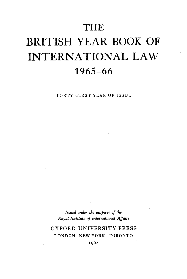 handle is hein.journals/byrint41 and id is 1 raw text is: THEBRITISH YEAR BOOK OFINTERNATIONAL LAW1965-66FORTY-FIRST YEAR OF ISSUEIssued under the auspices of theRoyal Institute of International AffairsOXFORD UNIVERSITY PRESSLONDON NEW YORK TORONTO1968
