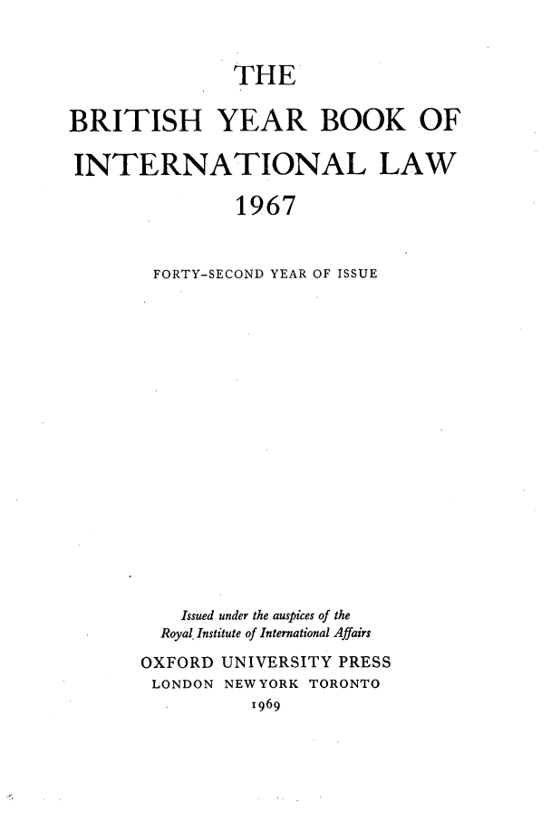 handle is hein.journals/byrint42 and id is 1 raw text is: THEBRITISH YEAR BOOK OFINTERNATIONAL LAW1967FORTY-SECOND YEAR OF ISSUEIssued under the auspices of theRoyal, Institute of International AffairsOXFORD UNIVERSITY PRESSLONDON NEW YORK TORONTO1969