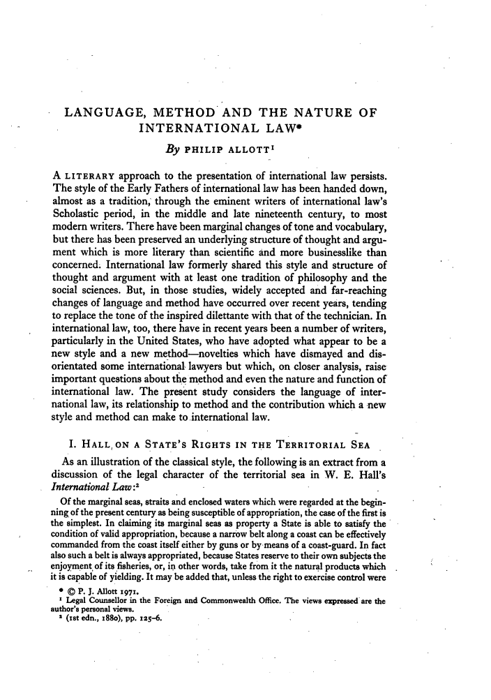 handle is hein.journals/byrint45 and id is 87 raw text is: LANGUAGE, METHOD AND THE NATURE OF
INTERNATIONAL LAW*
By PHILIP ALLOTT'
A LITERARY approach to the presentation of international law persists.
The style of the Early Fathers of international law has been handed down,
almost as a tradition, through the eminent writers of international law's
Scholastic period, in the middle and late nineteenth century, to most
modern writers. There have been marginal changes of tone and vocabulary,
but there has been preserved an underlying structure of thought and argu-
ment which is more literary than scientific and more businesslike than
concerned. International law formerly shared this style and structure of
thought and argument with at least one tradition of philosophy and the
social sciences. But, in those studies, widely accepted and far-reaching
changes of language and method have occurred over recent years, tending
to replace the tone of the inspired dilettante with that of the technician. In
international law, too, there have in recent years been a number of writers,
particularly in the United States, who have adopted what appear to be a
new style and a new method-novelties which have dismayed and dis-
orientated some international, lawyers but which, on closer analysis, raise
important questions about tie method and even the nature and function of
international law. The present study considers the language of inter-
national law, its relationship to method and the contribution which a new
style and method can make to international law.
I. HALL, ON A STATE'S RIGHTS IN THE TERRITORIAL SEA
As an illustration of the classical style, the following is an extract from a
discussion of the legal character of the territorial sea in W. E. Hall's
International Law:2
Of the marginal seas, straits and enclosed waters which were regarded at the begin-
ning of the present century as being susceptible of appropriation, the case of the first is
the simplest. In claiming its marginal seas as property a State is able to satisfy the
condition of valid appropriation, because a narrow belt along a coast can be effectively
commanded from the coast itself either by guns or bymeans of a coast-guard. In fact
also such a belt is always appropriated, because States reserve to their own subjects the
enjoyment of its fisheries, or, in other words, take from it the natural products which
it is capable of yielding. It may be added that, unless the right to exercise control were
* © P. J. Allott 1971.
Legal Counsellor in the Foreign and Commonwealth Office. The views expressed are the
author's personal views.
2 (ist edn., x88o), pp. 125-6.


