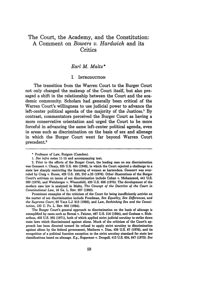 handle is hein.journals/byulr1989 and id is 73 raw text is: The Court, the Academy, and the Constitution:
A Comment on Bowers v. Hardwick and its
Critics
Earl M. Maltz*
I. INTRODUCTION
The transition from the Warren Court to the Burger Court
not only changed the makeup of the Court itself, but also pre-
saged a shift in the relationship between the Court and the aca-
demic community. Scholars had generally been critical of the
Warren Court's willingness to use judicial power to advance the
left-center political agenda of the majority of the Justices.1 By
contrast, commentators perceived the Burger Court as having a
more conservative orientation and urged the Court to be more
forceful in advancing the same left-center political agenda, even
in areas such as discrimination on the basis of sex and alienage
in which the Burger Court went far beyond Warren Court
precedent.'
* Professor of Law, Rutgers (Camden).
1. See infra notes 11-15 and accompanying text.
2. Prior to the efforts of the Burger Court, the leading case on sex discrimination
was Goesaert v. Cleary, 335 U.S. 464 (1948), in which the Court rejected a challenge to a
state law sharply restricting the licensing of women as bartenders. Goesaert was over-
ruled by Craig v. Boren, 429 U.S. 190, 210 n.23 (1976). Other illustrations of the Burger
Court's activism on issues of sex discrimination include Caban v. Mohammed, 441 U.S.
380 (1979), and Weinberger v. Wiesenfeld, 420 U.S. 636 (1975). The development of the
modern case law is analyzed in Maltz, The Concept of the Doctrine of the Court in
Constitutional Law, 16 GA. L Rav. 357 (1982).
Prominent examples of the criticism of the Court for being insufficiently activist on
the matter of sex discrimination include Freedman, Sex Equality, Sex Differences, and
the Supreme Court, 92 YALE L.J. 913 (1983), and Law, Rethinking Sex and the Consti-
tution, 132 U. PA. L. Rxv. 955 (1984).
The Burger Court's general approach to discrimination on the basis of alienage is
exemplified by cases such as Bernal v. Fainter, 467 U.S. 216 (1984), and Graham v. Rich-
ardson, 403 U.S. 365 (1971), both of which applied strict judicial scrutiny to strike down
state laws which discriminated against aliens. Much of the criticism of the Court's ap-
proach has been directed toward its refusal to apply strict scrutiny to discrimination
against aliens by the federal government. Mathews v. Diaz, 426 U.S. 67 (1976), and its
recognition of a political function exception to the strict scrutiny standard for state law
classifications based on alienage. E.g., Sugarman v. Dougall, 413 U.S. 634, 647 (1973). See


