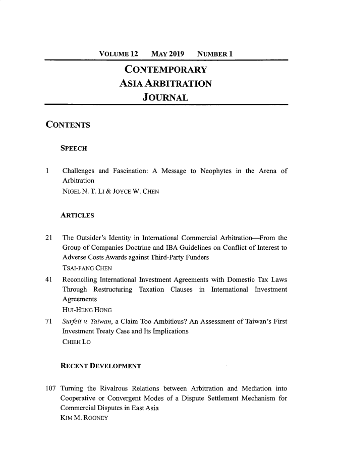handle is hein.journals/caaj12 and id is 1 raw text is:                VOLUME   12    MAY  2019    NUMBER   1                      CONTEMPORARY                      ASIA  ARBITRATION                           JOURNALCONTENTS    SPEECH1    Challenges and Fascination: A Message to Neophytes in the Arena of     Arbitration     NIGEL N. T. Li & JOYCE W. CmN     ARTICLES21   The Outsider's Identity in International Commercial Arbitration-From the     Group of Companies Doctrine and IBA Guidelines on Conflict of Interest to     Adverse Costs Awards against Third-Party Funders     TSAI-FANG CHEN41   Reconciling International Investment Agreements with Domestic Tax Laws     Through  Restructuring Taxation Clauses in International Investment     Agreements     HUI-HENG HONG71   Surfeit v. Taiwan, a Claim Too Ambitious? An Assessment of Taiwan's First     Investment Treaty Case and Its Implications     CHIEH Lo     RECENT  DEVELOPMENT107 Turning the Rivalrous Relations between Arbitration and Mediation into    Cooperative or Convergent Modes of a Dispute Settlement Mechanism for    Commercial Disputes in East Asia    Kim M. ROONEY