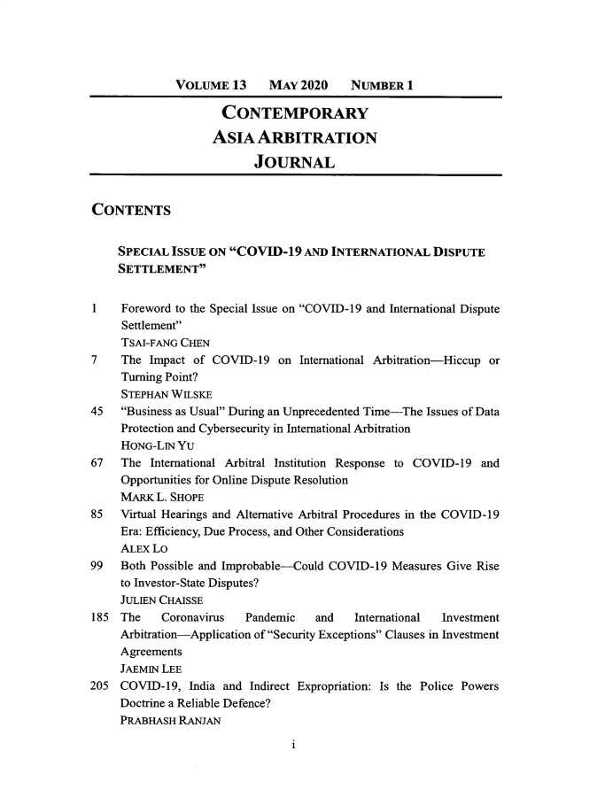 handle is hein.journals/caaj13 and id is 1 raw text is:               VOLUME   13    MAY  2020    NUMBER   1                     CONTEMPORARY                     ASIA  ARBITRATION                          JOURNALCONTENTS     SPECIAL ISSUE ON  COVID-19  AND  INTERNATIONAL   DISPUTE     SETTLEMENT1    Foreword to the Special Issue on COVID-19 and International Dispute     Settlement     TSAI-FANG CHEN7    The  Impact of COVID-19  on  International Arbitration-Hiccup or     Turning Point?     STEPHAN WILSKE45   Business as Usual During an Unprecedented Time-The Issues of Data     Protection and Cybersecurity in International Arbitration     HONG-LIN Yu67   The  International Arbitral Institution Response to COVID-19 and     Opportunities for Online Dispute Resolution     MARK  L. SHOPE85   Virtual Hearings and Alternative Arbitral Procedures in the COVID-19     Era: Efficiency, Due Process, and Other Considerations     ALEX LO99   Both Possible and Improbable-Could COVID-19 Measures Give Rise     to Investor-State Disputes?     JULIEN CHAISSE185  The   Coronavirus   Pandemic   and    International Investment     Arbitration-Application of Security Exceptions Clauses in Investment     Agreements     JAEMIN LEE205  COVID-19,  India and Indirect Expropriation: Is the Police Powers     Doctrine a Reliable Defence?     PRABHASH RANJANi