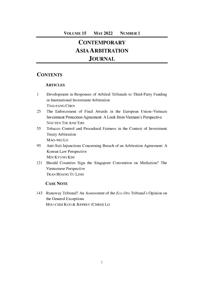 handle is hein.journals/caaj15 and id is 1 raw text is: VOLUME 15      MAY 2022     NUMBER 1CONTEMPORARYASIA ARBITRATIONJOURNALCONTENTSARTICLES1    Development in Responses of Arbitral Tribunals to Third-Party Fundingin International Investment ArbitrationTSAI-FANG CHEN25   The Enforcement of Final Awards in the European Union-VietnamInvestment Protection Agreement: A Look from Vietnam's PerspectiveNGUYEN THI ANH THO55   Tobacco Control and Procedural Fairness in the Context of InvestmentTreaty ArbitrationMAO-wEI Lo95   Anti-Suit Injunctions Concerning Breach of an Arbitration Agreement: AKorean Law PerspectiveMIN KYUNG KIM121 Should Countries Sign the Singapore Convention on Mediation? TheVietnamese PerspectiveTRAN HOANG TU LINHCASE NOTE143 Runaway Tribunal? An Assessment of the Eco Oro Tribunal's Opinion onthe General ExceptionsHOU-CHIH KUO & JEFFREY (CHIEH) Loi