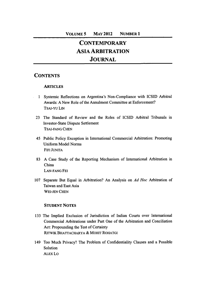 handle is hein.journals/caaj5 and id is 1 raw text is: VOLUME 5      MAY 2012      NUMBER 1CONTEMPORARYASIA ARBITRATIONJOURNALCONTENTSARTICLES1 Systemic Reflections on Argentina's Non-Compliance with ICSID ArbitralAwards: A New Role of the Annulment Committee at Enforcement?TsAI-Yu LIN23 The Standard of Review and the Roles of ICSID Arbitral Tribunals inInvestor-State Dispute SettlementTSAI-FANG CHEN45 Public Policy Exception in International Commercial Arbitration: PromotingUniform Model NormsFin JUNITA83 A Case Study of the Reporting Mechanism of InternationalChinaLAN-FANG FEI107 Separate But Equal in Arbitration? An Analysis on Ad HocTaiwan and East AsiaWEI-JEN CHENArbitration inArbitration ofSTUDENT NOTES133 The Implied Exclusion of Jurisdiction of Indian Courts over InternationalCommercial Arbitrations under Part One of the Arbitration and ConciliationAct: Propounding the Test of CertaintyRrrwIK BHATTACHARYA & MOHIT ROHATGI149 Too Much Privacy? The Problem of Confidentiality Clauses and a PossibleSolutionALEX Lo