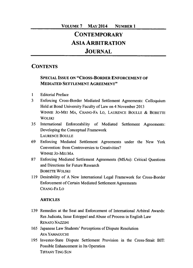 handle is hein.journals/caaj7 and id is 1 raw text is:               VOLUME 7     MAY 2014     NUMBER 1                     CONTEMPORARY                   ASIA ARBITRATION                          JOURNALCONTENTS    SPECIAL ISSUE ON CROSS-BORDER ENFORCEMENT OF    MEDIATED SETTLEMENT AGREEMENT1   Editorial Preface3   Enforcing Cross-Border Mediated Settlement Agreements: Colloquium    Held at Bond University Faculty of Law on 4 November 2013    WINNIE JO-MEI MA, CHANG-FA Lo, LAURENCE BOULLE & BOBETIE    WOLSKI35  International Enforceability  of Mediated  Settlement Agreements:    Developing the Conceptual Framework    LAURENCE BOULLE69  Enforcing Mediated Settlement Agreements under the New  York    Convention: from Controversies to Creativities?    WINNIE JO-MEI MA87  Enforcing Mediated Settlement Agreements (MSAs): Critical Questions    and Directions for Future Research    BOBETTE WOLSKI119 Desirability of A New International Legal Framework for Cross-Border    Enforcement of Certain Mediated Settlement Agreements    CHANG-FA Lo    ARTICLES139 Remedies at the Seat and Enforcement of International Arbitral Awards:    Res Judicata, Issue Estoppel and Abuse of Process in English Law    RENATO NAzzINI165 Japanese Law Students' Perceptions of Dispute Resolution    AYA YAMAGUCHI195 Investor-State Dispute Settlement Provision in the Cross-Strait BIT:    Possible Enhancement in Its Operation    TIFFANY TING SUN