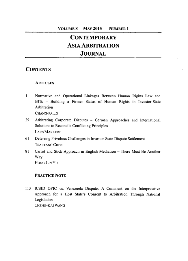 handle is hein.journals/caaj8 and id is 1 raw text is:                 VOLUME   8   MAY 2015    NUMBER   1                      CONTEMPORARY                      ASIA  ARBITRATION                           JOURNALCONTENTS     ARTICLES1    Normative and Operational Linkages Between Human Rights Law and     BITs - Building a Firmer Status of Human Rights in Investor-State     Arbitration     CHANG-FA Lo29   Arbitrating Corporate Disputes - German Approaches and International     Solutions to Reconcile Conflicting Principles     LARS MARKERT61   Deterring Frivolous Challenges in Investor-State Dispute Settlement     TSAl-FANG CHEN81   Carrot and Stick Approach in English Mediation - There Must Be Another     Way     HONG-LIN Yu     PRACTICE  NOTE113  ICSID OPIC  vs. Venezuela Dispute: A Comment on the Interpretative     Approach for a Host State's Consent to Arbitration Through National     Legislation     CHENG-KAI WANG