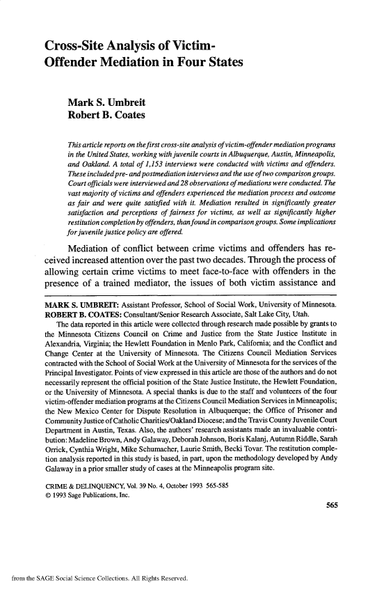 handle is hein.journals/cadq39 and id is 548 raw text is: Cross-Site Analysis of Victim-Offender Mediation in Four States       Mark S. Umbreit       Robert B. Coates       This article reports on the first cross-site analysis ofvictim-offender mediation programs       in the United States, working with juvenile courts in Albuquerque, Austin, Minneapolis,       and Oakland. A total of 1,153 interviews were conducted with victims and offenders.       These includedpre- and postmediation interviews and the use of two comparison groups.       Court officials were interviewed and 28 observations of mediations were conducted. The       vast majority of victims and offenders experienced the mediation process and outcome       as fair and were quite satisfied with it. Mediation resulted in significantly greater       satisfaction and perceptions of fairness for victims, as well as significantly higher       restitution completion by offenders, than found in comparison groups. Some implications       for juvenile justice policy are offered       Mediation   of  conflict between crime victims and offenders has re-ceived  increased  attention over  the past two decades.  Through the   process  ofallowing   certain crime   victims  to meet  face-to-face   with  offenders  in thepresence   of  a trained  mediator,  the  issues  of both  victim  assistance   andMARK S.   UMBREIT: Assistant   Professor, School of Social Work, University of Minnesota.ROBERT B. COATES: Consultant/Senior Research Associate,   Salt Lake City, Utah.   The  data reported in this article were collected through research made possible by grants tothe Minnesota Citizens Council on Crime  and Justice from the State Justice Institute inAlexandria, Virginia; the Hewlett Foundation in Menlo Park, California; and the Conflict andChange  Center at the University of Minnesota. The Citizens Council Mediation Servicescontracted with the School of Social Work at the University of Minnesota for the services of thePrincipal Investigator. Points of view expressed in this article are those of the authors and do notnecessarily represent the official position of the State Justice Institute, the Hewlett Foundation,or the University of Minnesota. A special thanks is due to the staff and volunteers of the fourvictim-offender mediation programs at the Citizens Council Mediation Services in Minneapolis;the New  Mexico Center for Dispute Resolution in Albuquerque; the Office of Prisoner andCommunity  Justice of Catholic Charities/Oakland Diocese; and the Travis County Juvenile CourtDepartment in Austin, Texas. Also, the authors' research assistants made an invaluable contri-bution: Madeline Brown, Andy Galaway, Deborah Johnson, Boris Kalanj, Autumn Riddle, SarahOrrick, Cynthia Wright, Mike Schumacher, Laurie Smith, Becki Tovar. The restitution comple-tion analysis reported in this study is based, in part, upon the methodology developed by AndyGalaway  in a prior smaller study of cases at the Minneapolis program site.CRIME  & DELINQUENCY,   Vol. 39 No. 4, October 1993 565-585@ 1993 Sage Publications, Inc.                                                                                 565from the SAGE Social Science Collections. All Rights Reserved.