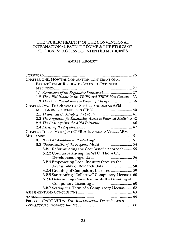 handle is hein.journals/caelj26 and id is 27 raw text is: THE PUBLIC HEALTH OF THE CONVENTIONALINTERNATIONAL PATENT RE GIME & THE ETHICS OFETHICALS: ACCESS TO PATENTED MEDICINESAMIR H. KHOURY*FO REW O RD  .....................................................................................  26CHAPTER ONE: HOW THE CONVENTIONAL INTERNATIONALPATENT REUGIME REGULATES ACCESS TO PATENTEDM EDICIN ES ............................................................................ 271.1 Parameters of the Regulative Framework ......................... 271.2 The APM Debate in the TRIPS and TRIPS-Plus Context... 331.3 The Doha Round and the Winds of Change! .................. 36CHAPTER Two: THE NORMATIVE SPHERE: SHOULD AN APMMECHANISM BE INCLUDED IN CIPR? ................................... 402.1 Theoretical Backdrop of the Debate ................................. 412.2 The Argument for Enhancing Access to Patented Medicines 422.3 The Case Against the APM Initiative ............................. 462.4  Assessing  the Arguments ................................................. 47CHAPTER THREE: MORE JUST CIPR BY INVOKING A VIABLE APMM ECH AN ISM   ....................................................................................... 5 13.1 Carpet Adoption v. De-linking ................................ 513.2 Characteristics of the Proposed Model ............................. 543.2.1 Reformulating the Cost-Benefit Approach ........ 553.2.2 Counterbalancing the WTO: The WIPODevelopment Agenda ..................................... 563.2.3 Empowering Local Industry through theAccessibility of Research Data ......................... 583.2.4 Granting of Compulsory Licenses .................. 593.2.5 Sanctioning Collective Compulsory Licenses. 603.2.6 Determining Cases thatJustify the Granting ofCompulsory Licensing ...................................... 603.2.7 Setting the Term of a Compulsory License ....... 62ASSESSMENT AND CONCLUSIONS ................................................... 63A N N EX  ............................................................................................  66PROPOSED PART VIII TO THE AGREEMENTI ON TRADE RELATEDINTELLECTUAL PROPERTY RIGHTS ....................................................... 66
