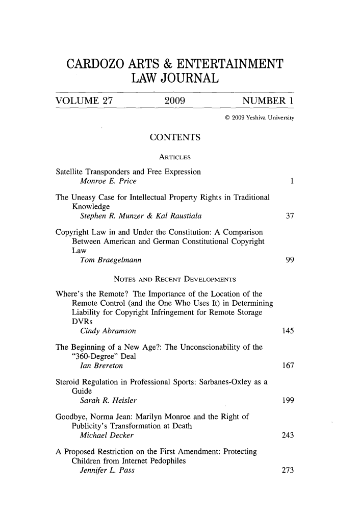 handle is hein.journals/caelj27 and id is 1 raw text is: CARDOZO ARTS & ENTERTAINMENTLAW JOURNALVOLUME 27                   2009                NUMBER 1C 2009 Yeshiva UniversityCONTENTSARTICLESSatellite Transponders and Free ExpressionMonroe E. Price                                        1The Uneasy Case for Intellectual Property Rights in TraditionalKnowledgeStephen R. Munzer & Kal Raustiala                    37Copyright Law in and Under the Constitution: A ComparisonBetween American and German Constitutional CopyrightLawTom Braegelmann                                      99NOTES AND RECENT DEVELOPMENTSWhere's the Remote? The Importance of the Location of theRemote Control (and the One Who Uses It) in DeterminingLiability for Copyright Infringement for Remote StorageDVRsCindy Abramson                                      145The Beginning of a New Age?: The Unconscionability of the360-Degree DealIan Brereton                                        167Steroid Regulation in Professional Sports: Sarbanes-Oxley as aGuideSarah R. Heisler                                    199Goodbye, Norma Jean: Marilyn Monroe and the Right ofPublicity's Transformation at DeathMichael Decker                                      243A Proposed Restriction on the First Amendment: ProtectingChildren from Internet PedophilesJennifer L. Pass                                    273