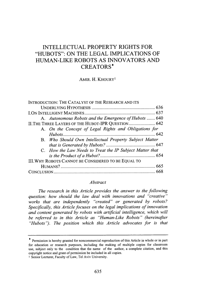 handle is hein.journals/caelj35 and id is 691 raw text is:        INTELLECTUAL PROPERTY RIGHTS FOR   HUBOTS: ON THE LEGAL IMPLICATIONS OF   HUMAN-LIKE ROBOTS AS INNOVATORS AND                         CREATORS*                         AMIR. H. KHOURY'INTRODUCTION: THE  CATALYST  OF THE RESEARCH AND ITS      UNDERLYING  HYPOTHESIS              .......................... 636I.ON INTELLIGENT MACHINES               ............................. 637      A.  Autonomous Robots and the Emergence ofHubots  ....... 640II.THE THREE LAYERS OF THE HuBOT-IPR  QUESTION ........ ..... 642      A.  On  the Concept of Legal Rights and  Obligations for          Hubots....................               ................642      B.  Who  Should Own  Intellectual Property Subject Matter          that is Generated by Hubots?           ............ ....... 647      C.  How  the Law Needs to Treat the IP Subject Matter that          is the Product of a Hubot? .....................  654III.WHY ROBOTS  CANNOT  BE CONSIDERED TO BE EQUAL TO      HUMANS?            ............................................. 665CONCLUSION         .......................................... ...... 668                             Abstract     The research in this Article provides the answer to the followingquestion: how should the law  deal with innovations and creativeworks  that are independently  created or generated  by robots?Specifically, this Article focuses on the legal implications of innovationand content generated by robots with artificial intelligence, which willbe referred to in this Article as Human-Like Robots  (hereinafterHubots).  The position which  this Article advocates for is that  Permission is hereby granted for noncommercial reproduction of this Article in whole or in partfor education or research purposes, including the making of multiple copies for classroomuse, subject only to the condition that the name of the author, a complete citation, and thiscopyright notice and grant of permission be included in all copies.I Senior Lecturer, Faculty of Law, Tel Aviv University.635
