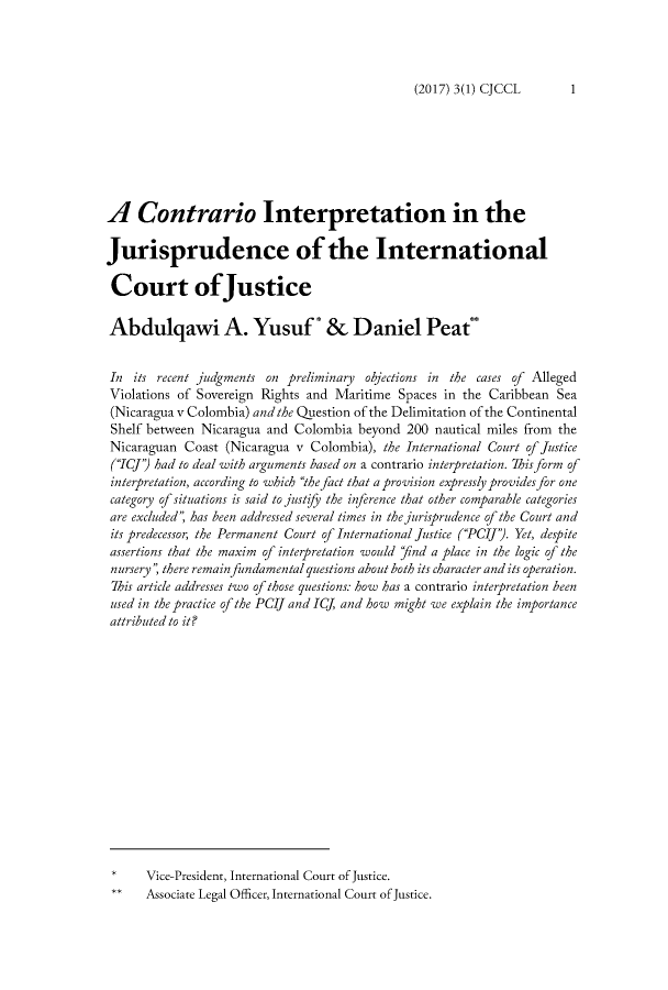 handle is hein.journals/cajccl3 and id is 15 raw text is: 




(2017) 3(1) CJCCL       1


A Contrario Interpretation in the

Jurisprudence of the International

Court of'Justice

Abdulqawi A. Yusuf* & Daniel Peat**


In its recent judgments on preliminary objections in the cases of Alleged
Violations of Sovereign Rights and Maritime Spaces in the Caribbean Sea
(Nicaragua v Colombia) and the Question of the Delimitation of the Continental
Shelf between Nicaragua and Colombia beyond 200 nautical miles from the
Nicaraguan Coast (Nicaragua v Colombia), the International Court of Justice
(ICJ') had to deal with arguments based on a contrario interpretation. This form of
interpretation, according to which the fact that a provision expressly provides for one
category of situations is said to justify the inference that other comparable categories
are excluded'; has been addressed several times in the jurisprudence of the Court and
its predecessor, the Permanent Court of International Justice (PCIJ'). Yet, despite
assertions that the maxim of interpretation would 'nd a place in the logic of the
nursery , there remain fundamental questions about both its character and its operation.
This article addresses two of those questions. how has a contrario interpretation been
used in the practice of the PCIJ and ICJ, and how might we explain the importance
attributed to it?















      Vice-President, International Court of Justice.
      Associate Legal Officer, International Court of Justice.


