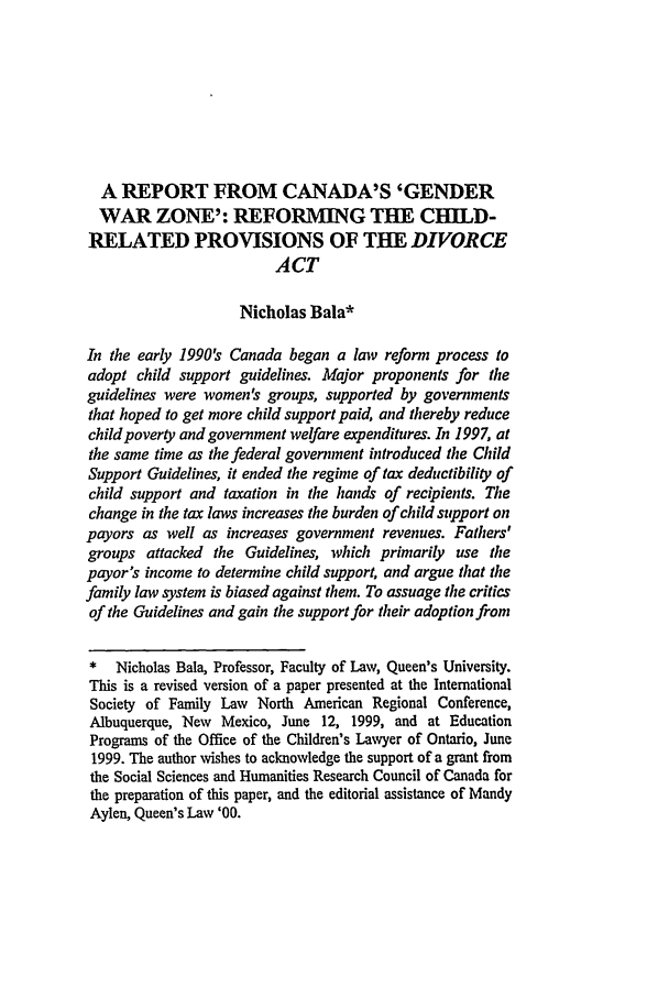 handle is hein.journals/cajfl16 and id is 165 raw text is: A REPORT FROM CANADA'S 'GENDERWAR ZONE': REFORMING THE CHILD-RELATED PROVISIONS OF THE DIVORCEACTNicholas Bala*In the early 1990's Canada began a law reform process toadopt child support guidelines. Major proponents for theguidelines were women's groups, supported by governmentsthat hoped to get more child support paid, and thereby reducechild poverty and government welfare expenditures. In 1997, atthe same time as the federal government introduced the ChildSupport Guidelines, it ended the regime of tax deductibility ofchild support and taxation in the hands of recipients. Thechange in the tax laws increases the burden of child support onpayors as well as increases government revenues. Fathers'groups attacked the Guidelines, which primarily use thepayor's income to determine child support, and argue that thefamily law system is biased against them. To assuage the criticsof the Guidelines and gain the support for their adoption from*   Nicholas Bala, Professor, Faculty of Law, Queen's University.This is a revised version of a paper presented at the InternationalSociety of Family Law North American Regional Conference,Albuquerque, New Mexico, June 12, 1999, and at EducationPrograms of the Office of the Children's Lawyer of Ontario, June1999. The author wishes to acknowledge the support of a grant fromthe Social Sciences and Humanities Research Council of Canada forthe preparation of this paper, and the editorial assistance of MandyAylen, Queen's Law '00.
