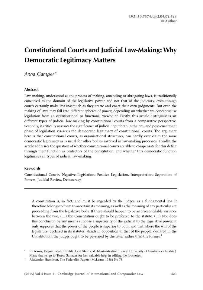 handle is hein.journals/cajoincla4 and id is 435 raw text is: 










Constitutional Courts and Judicial Law-Making: Why

Democratic Legitimacy Matters


Anna Gamper*


Abstract
Law-making, understood as the process of making, amending or abrogating laws, is traditionally
conceived as the domain of the legislative power and not that of the judiciary, even though
courts certainly make law inasmuch as they create and enact their own judgments. But even the
making of laws may fall into different spheres of power, depending on whether we conceptualise
legislation from an organisational or functional viewpoint. Firstly, this article distinguishes six
different types of judicial law-making by constitutional courts from a comparative perspective.
Secondly, it critically assesses the significance of judicial input both in the pre- and post-enactment
phase of legislation vis-h-vis the democratic legitimacy of constitutional courts. The argument
here is that constitutional courts, as organisational structures, can hardly ever claim the same
democratic legitimacy as is usual for other bodies involved in law-making processes. Thirdly, the
article addresses the question of whether constitutional courts are able to compensate for this deficit
through their function as protectors of the constitution, and whether this democratic function
legitimises all types of judicial law-making.


Keywords
Constitutional Courts, Negative Legislation, Positive Legislation, Interpretation, Separation of
Powers, Judicial Review, Democracy




     A constitution is, in fact, and must be regarded by the judges, as a fundamental law. It
     therefore belongs to them to ascertain its meaning, as well as the meaning of any particular act
     proceeding from the legislative body. If there should happen to be an irreconcilable variance
     between the two, (...) the Constitution ought to be preferred to the statute. (...) Nor does
     this conclusion by any means suppose a superiority of the judicial to the legislative power. It
     only supposes that the power of the people is superior to both; and that where the will of the
     legislature, declared in its statutes, stands in opposition to that of the people, declared in the
     Constitution, the judges ought to be governed by the latter rather than the former.1


   Professor, Department of Public Law, State and Administrative Theory, University of Innsbruck (Austria).
   Many thanks go to Teresa Sanader for her valuable help in editing the footnotes.
1 Alexander Hamilton, The Federalist Papers (McLean's 1788) No 78.


