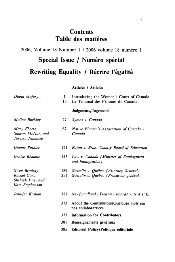 handle is hein.journals/cajwol18 and id is 1 raw text is: Contents
Table des matieres
2006, Volume 18 Number 1 / 2006 volume 18 num6ro 1
Special Issue / Numero special
Rewriting Equality / Recrire l'egalite

Diana Majury

Melina Buckley
Mary Eberts,
Sharon Mclvor, and
Teressa Nahanee
Dianne Pothier
Denise R~aume
Gwen Brodsky,
Rachel Cox,
Shelagh Day, and
Kate Stephenson
Jennifer Koshan

Articles / Articles
1   Introducing the Women's Court of Canada
13   Le Tribunal des Femmes du Canada
Judgments/Jugements
27   Symes v. Canada
67   Native Women's Association of Canada v.
Canada
121 Eaton v. Brant County Board of Education
143  Law v. Canada (Minister of Employment
and Immigration)
189  Gosselin v. Qu~bec (Attorney General)
251 Gosselin c. Qu~bec (Procureur ginral)
321 Newfoundland (Treasury Board) v. N.A.P.E.
373 About the Contributors/Quelques noots sur
nos collaboratrices
377  Information for Contributors
381 Renseignements giniraux
385  Editorial Policy/Pofitique editoriale


