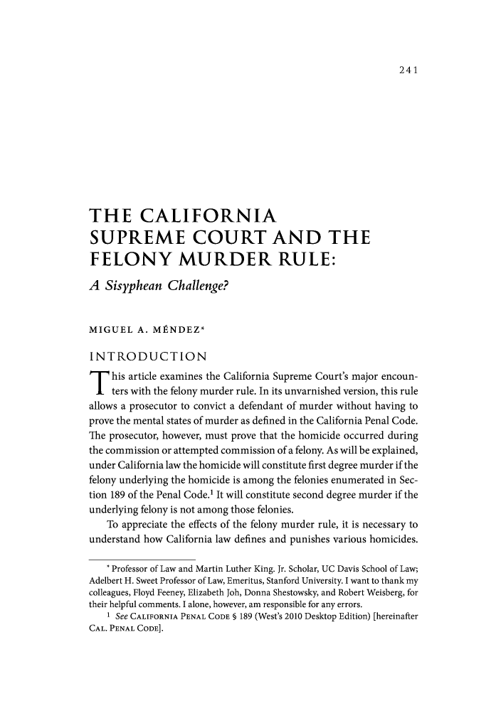 handle is hein.journals/calegh5 and id is 251 raw text is: 241

THE CALIFORNIA
SUPREME COURT AND THE
FELONY MURDER RULE:
A Sisyphean Challenge?
MIGUEL A. MPNDEZ*
INTRODUCTION
T his article examines the California Supreme Court's major encoun-
ters with the felony murder rule. In its unvarnished version, this rule
allows a prosecutor to convict a defendant of murder without having to
prove the mental states of murder as defined in the California Penal Code.
The prosecutor, however, must prove that the homicide occurred during
the commission or attempted commission of a felony. As will be explained,
under California law the homicide will constitute first degree murder if the
felony underlying the homicide is among the felonies enumerated in Sec-
tion 189 of the Penal Code.' It will constitute second degree murder if the
underlying felony is not among those felonies.
To appreciate the effects of the felony murder rule, it is necessary to
understand how California law defines and punishes various homicides.
* Professor of Law and Martin Luther King. Jr. Scholar, UC Davis School of Law;
Adelbert H. Sweet Professor of Law, Emeritus, Stanford University. I want to thank my
colleagues, Floyd Feeney, Elizabeth Joh, Donna Shestowsky, and Robert Weisberg, for
their helpful comments. I alone, however, am responsible for any errors.
1 See CALIFORNIA PENAL CODE § 189 (West's 2010 Desktop Edition) [hereinafter
CAL. PENAL CODE].


