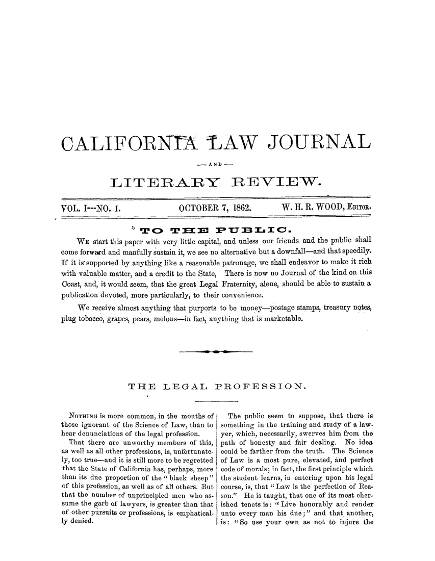 handle is hein.journals/caliilrev1 and id is 1 raw text is: ï»¿CALIFORNTA LAW JOURNAL- AND -LITEIRARYREVIEW.VOL. I---NO. 1.                OCTOBER 7, 1862.           W. H. R. WOOD, EDITOR.WE start this paper with very little capital, and unless our friends and the pnblic shallcome forward and manfully sustain it, we see no alternative but a downfall-and that speedily.If it is supported by anything like a reasonable patronage, we shall endeavor to make it richwith valuable matter, and a credit to the State, There is now no Journal of the kind on thisCoast, and, it would seem, that the great Legal Fraternity, alone, should be able to sustain apublication devoted, more particularly, to their convenience.We receive almost anything that purports to be money-postage stamps, treasury nQtes,plug tobacco, grapes, pears, melons-in fact, anything that is marketable.THE LEGAL PROFESSION.NorINo is more common, in the mouths ofthose ignorant of the Science of Law, than tohear denunciations of the legal profession.That there are unworthy members of this,as well as all other professions, is, unfortunate-ly, too true-and it is still more to be regrettedthat the State of Califbrnia has, perhaps, morethan its due proportion of the '' black sheepof this profession, as well as of all others. Butthat the number of unprincipled men who as-sume the garb of lawyers, is greater than thatof other pursuits or professions, is emphatical-ly denied.The public seem to suppose, that there issomething in the training and study of a law-yer, which, necessarily, swerves him from thepath of honesty and fair dealing. No ideacould be farther from the truth. The Scienceof Law is a most pure, elevated, and perfectcode of morals; in fact, the first principle whichthe student learns, in entering upon his legalcourse, is, that Law is the perfection of Rea,son. He is taught, that one of its most cher-ished tenets is:  Live honorably and renderunto every man his due;  and that another,is: So use your own as not to injure the
