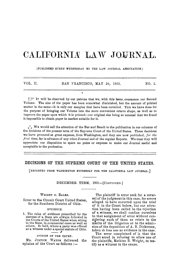 handle is hein.journals/caliilrev2 and id is 1 raw text is: ï»¿CALIFORNIA LAW JOIURNAL.[PUBLISHED EVERY WEDNESDAY 1Y THE LAW JOURNAL ASSOCIATION.]VOL. IT.                SAN   FRANCISCO, MAY        20, 1863.                NO. 1.IT will be observed by our patrons that we, with this issue, commence our SecondVolume. The size of the paper has been somewhat diminished, but the amount of printedmatter is the same-it is only our margins that have been curtailed. This we have done forthe purpose of bringing our Volume into the more convenient octavo shape, as well as toimprove the paper upon which it is printed-our original size being so unusual that we foundit impossible to obtain paper in market suitable for it.% WE would call the attention of the Bar and Bench to the publication in our columns ofthe decisions of the present term of the Supreme Court of the United States. These decisionswe have procured at great expense, from Washington, and they are now published, for thefrst time, far in advance of any other Journal and of the regular Reports. We trust they willappreciate our disposition to spare no pains or expense to make our Journal useful andacceptable to the profession.DECISIONS OF THE SUPREME COURT OF THE UNITED STATES.[REPORTED FROM WASHINGTON EXPRESSLY FOR THE CALIFORN1A LAW JOURNAL.]DECEMBER TERM, 1862.-[CoNTINUED.]WRIGHT vt. BALES.Error to the Circuit Court United States,for the Southern District of Ohio.EVIDENCE.1. The rules of evidence prescribed by thestatutes of a State are always followed inthe Courts of the United States when sittingin the State, in commercial cases as well asothers. So held, where a party was offeredas a witness under a special statute of Ohio.- JOPINION OF THE COURT.MR. JUSTICE WAYNE delivered theopinion of the Court as follows :_The plaintiff in error seek for a rever-sal of the judgment in this case, for errorsalleged to have occurred upon the trialof it in the Court below, but our atten-tion having been called to the rejectionof a witness, we shall confine ourselvesto that assignment of error without con-sidering such of them as relate to themerits of the litigation or to the admis-sion of the deposition of A. B. Dickerson,taken de bene ease as evidence in the case.The error complained of is that theCourt erred in refusing to allow one ofthe plaintiffs, Mathias B. Wright, to tes-tify as a witness in the cause.