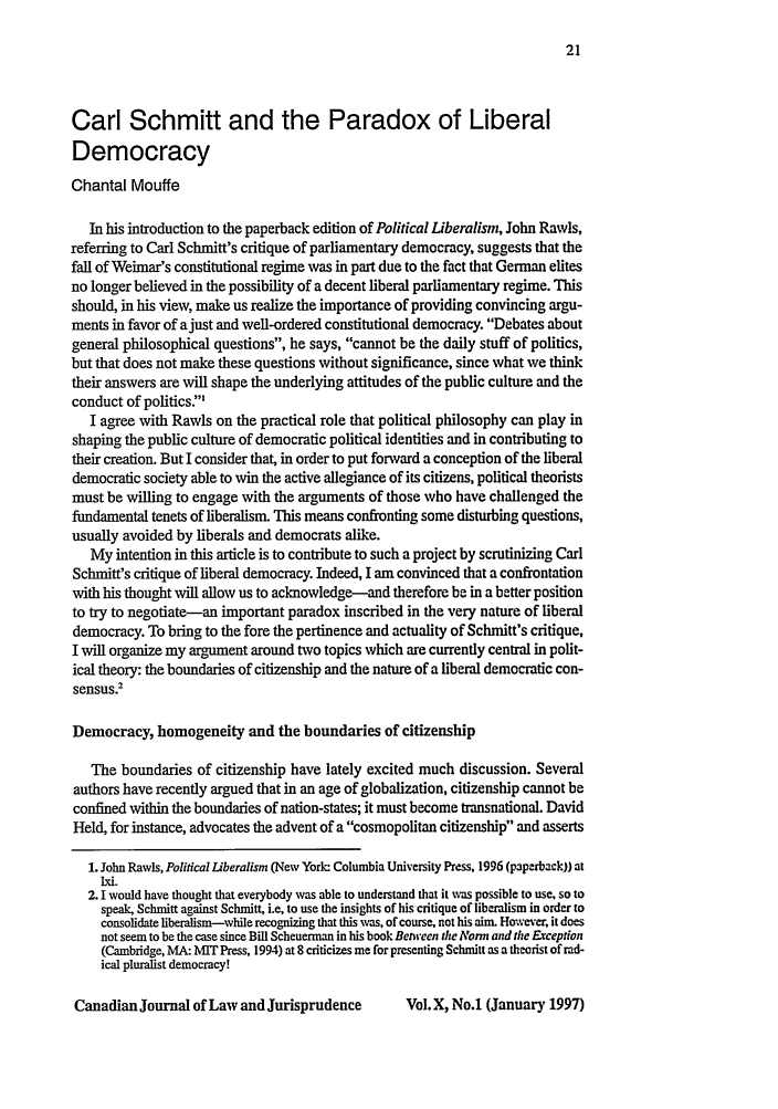 handle is hein.journals/caljp10 and id is 23 raw text is: Carl Schmitt and the Paradox of LiberalDemocracyChantal MouffeIn his introduction to the paperback edition of Political Liberalism, John Rawls,referring to Carl Schmitt's critique of parliamentary democracy, suggests that thefall of Weimar's constitutional regime was in part due to the fact that German elitesno longer believed in the possibility of a decent liberal parliamentary regime. Thisshould, in his view, make us realize the importance of providing convincing argu-ments in favor of ajust and well-ordered constitutional democracy. Debates aboutgeneral philosophical questions, he says, cannot be the daily stuff of politics,but that does not make these questions without significance, since what we thinktheir answers are will shape the underlying attitudes of the public culture and theconduct of politics:I agree with Rawis on the practical role that political philosophy can play inshaping the public culture of democratic political identities and in contributing totheir creation. But I consider that, in order to put forward a conception of the liberaldemocratic society able to win the active allegiance of its citizens, political theoristsmust be willing to engage with the arguments of those who have challenged thefundamental tenets of liberalism. This means confronting some disturbing questions,usually avoided by liberals and democrats alike.My intention in this article is to contribute to such a project by scrutinizing CarlSchmitt's critique of liberal democracy. Indeed, I am convinced that a confrontationwith his thought will allow us to acknowledge-and therefore be in a better positionto try to negotiate-an important paradox inscribed in the very nature of liberaldemocracy. To bring to the fore the pertinence and actuality of Schmitt's critique,I will organize my argument around two topics which are currently central in polit-ical theory: the boundaries of citizenship and the nature of a liberal democratic con-sensus.2Democracy, homogeneity and the boundaries of citizenshipThe boundaries of citizenship have lately excited much discussion. Severalauthors have recently argued that in an age of globalization, citizenship cannot beconfined within the boundaries of nation-states; it must become transnational. DavidHeld, for instance, advocates the advent of a cosmopolitan citizenship and asserts1. John Rawls, Political Liberalism (New York: Columbia University Press, 1996 (paperback)) atIxi.2. 1 would have thought that everybody was able to understand that it was possible to use, so tospeak, Schmitt against Schmitt, i.e, to use the insights of his critique of liberalism in order toconsolidate liberalism-while recognizing that this was, of course. not his aim. However, it doesnot seem to be the case since Bill Scheuerman in his book Between the Norm and the Eception(Cambridge, MA: MIT Press, 1994) at 8 criticizes me for presenting Schmitt as a theorist of rad-ical pluralist democracy!Canadian Journal of Law and JurisprudenceVol. X, No.1 (January 1997)
