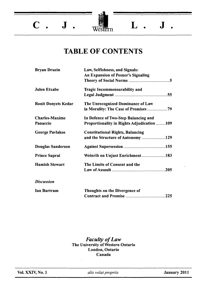 handle is hein.journals/caljp24 and id is 1 raw text is: WdtcrL.TABLE OF CONTENTSBryan DruzinJulen EtxabeRonit Donyets KedarCharles-MaximePanaccioGeorge PavlakosDouglas SandersonPrince SapraiHamish StewartDiscussionIan BartrumLaw, Selfishness, and Signals:An Expansion of Posner's SignalingTheory of Social Norms ......................5Tragic Incommensurability andLegal Judgment ...........     ..........55The Unrecognized Dominance of Lawin Morality: The Case of Promises...............79In Defence of Two-Step Balancing andProportionality in Rights Adjudication.........109Constitutional Rights, Balancingand the Structure of Autonomy .... .....129Against Supersession ........... ........155Weinrib on Unjust Enrichment .... .....183The Limits of Consent and theLaw of Assault ............      .........205Thoughts on the Divergence ofContract and Promise .........    .......225Faculty of LawThe University of Western OntarioLondon, OntarioCanadaVol. XXIV, No. 1                   alis volatpropriis                    January 2011C.J *J.