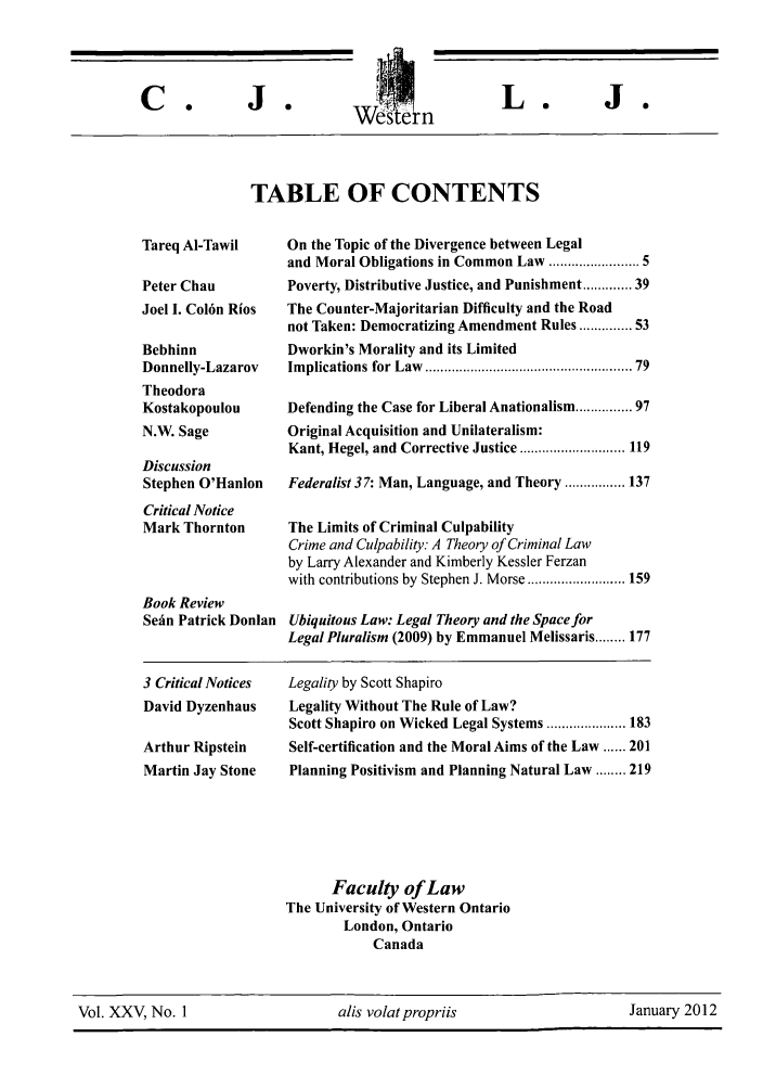 handle is hein.journals/caljp25 and id is 1 raw text is: We'ste IIL.TABLE OF CONTENTSTareq AI-TawilPeter ChauJoel I. Col6n RiosBebhinnDonnelly-LazarovTheodoraKostakopoulouN.W. SageDiscussionStephen O'HanlonCritical NoticeMark ThorntonBook ReviewSein Patrick Donlan3 Critical NoticesDavid DyzenhausArthur RipsteinMartin Jay StoneOn the Topic of the Divergence between Legaland Moral Obligations in Common Law .................... 5Poverty, Distributive Justice, and Punishment ........ 39The Counter-Majoritarian Difficulty and the Roadnot Taken: Democratizing Amendment Rules ...... 53Dworkin's Morality and its LimitedIm plications for Law  .................................................   79Defending the Case for Liberal Anationalism ........... 97Original Acquisition and Unilateralism:Kant, Hegel, and Corrective Justice ............................ 119Federalist 37: Man, Language, and Theory ................ 137The Limits of Criminal CulpabilityCrime and Culpability: A Theory of Criminal Lawby Larry Alexander and Kimberly Kessler Ferzanwith contributions by Stephen J. Morse .......................... 159Ubiquitous Law: Legal Theory and the Space forLegal Pluralism (2009) by Emmanuel Melissaris ........ 177Legality by Scott ShapiroLegality Without The Rule of Law?Scott Shapiro on Wicked Legal Systems ..................... 183Self-certification and the Moral Aims of the Law ...... 201Planning Positivism and Planning Natural Law ........ 219Faculty of LawThe University of Western OntarioLondon, OntarioCanadaVol. XXV, No. 1                    alis volatpropriis                     January 2012C .J 0J 0