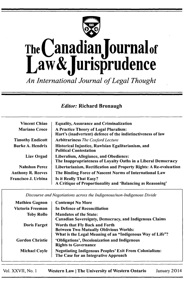 handle is hein.journals/caljp27 and id is 1 raw text is: The CanadianJournalofLaw&JurisprudenceAn International Journal ofLegal ThoughtEditor: Richard BronaughVincent ChiaoMariano CroceTimothy EndicottBurke A. HendrixLiav OrgadNahshon PerezAnthony R. ReevesFrancisco J. UrbinaEquality, Assurance and CriminalizationA Practice Theory of Legal Pluralism:Hart's (inadvertent) defence of the indistinctiveness of lawArbitrariness The Coxford LectureHistorical Injustice, Rawlsian Egalitarianism, andPolitical ContestationLiberalism, Allegiance, and Obedience:The Inappropriateness of Loyalty Oaths in a Liberal DemocracyLibertarianism, Rectification and Property Rights: A Re-evaluationThe Binding Force of Nascent Norms of International LawIs it Really That Easy?A Critique of Proportionality and 'Balancing as Reasoning'Discourse and Negotiations across the Indigenous/non-Indigenous DivideMathieu GagnonVictoria FreemanToby RolloDoris FargetGordon ChristieMichael CoyleContempt No MoreIn Defence of ReconciliationMandates of the State:Canadian Sovereignty, Democracy, and Indigenous ClaimsWords that Fly Back and ForthBetween Two Mutually Oblivious Worlds:What is the Legal Meaning of an Indigenous Way of Life?'Obligations', Decolonization and IndigenousRights to GovernanceNegotiating Indigenous Peoples' Exit From Colonialism:The Case for an Integrative ApproachVol. XXVII, No. 1     Western Law I The University of Western Ontario    January 2014