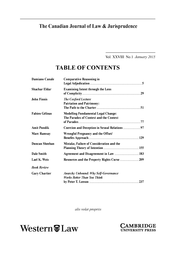 handle is hein.journals/caljp28 and id is 1 raw text is: The Canadian Journal of Law & JurisprudenceDamiano CanaleShachar EldarJohn FinnisFabien G6linasAmit PundikMarc RamsayDuncan SheehanDale SmithLael K. WeisBook ReviewGary Chartier                             Vol. XXVIII No. 1 January 2015TABLE OF CONTENTS     Comparative Reasoning in     L egal A dju dication  .................................................................. 5     Examining Intent through the Lens     of  C om plicity  .....................................................................  29     The Coxford Lecture     Patriation and Patrimony:     The Path  to  the  Charter ..................................................  51     Modelling Fundamental Legal Change:     The Paradox of Context and the Context     of  P aradox  ........................................................................ . .  77     Coercion and Deception in Sexual Relations ................. 97     Wrongful Pregnancy and the Offset/     B enefits A pproach  ................................................................ 129     Mistake, Failure of Consideration and the     Planning  Theory  of Intention  ............................................. 155     Agreement and Disagreement in Law ............................... 183     Resources and the Property Rights Curse ........................ 209     Anarchy Unbound: Why Self-Governance     Works Better Than You Think     by P eter  T. L eeson  ............................................................... 237alis volatpropriisWestern LawCAMBRIDGEUNIVERSITY PRESS